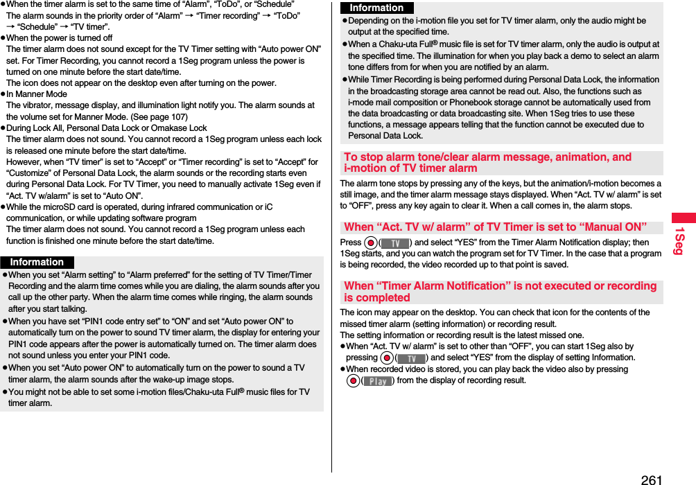 2611SegpWhen the timer alarm is set to the same time of “Alarm”, “ToDo”, or “Schedule”The alarm sounds in the priority order of “Alarm” → “Timer recording” → “ToDo” → “Schedule” → “TV timer”.pWhen the power is turned offThe timer alarm does not sound except for the TV Timer setting with “Auto power ON” set. For Timer Recording, you cannot record a 1Seg program unless the power is turned on one minute before the start date/time.The icon does not appear on the desktop even after turning on the power.pIn Manner ModeThe vibrator, message display, and illumination light notify you. The alarm sounds at the volume set for Manner Mode. (See page 107)pDuring Lock All, Personal Data Lock or Omakase LockThe timer alarm does not sound. You cannot record a 1Seg program unless each lock is released one minute before the start date/time.However, when “TV timer” is set to “Accept” or “Timer recording” is set to “Accept” for “Customize” of Personal Data Lock, the alarm sounds or the recording starts even during Personal Data Lock. For TV Timer, you need to manually activate 1Seg even if “Act. TV w/alarm” is set to “Auto ON”.pWhile the microSD card is operated, during infrared communication or iC communication, or while updating software programThe timer alarm does not sound. You cannot record a 1Seg program unless each function is finished one minute before the start date/time.InformationpWhen you set “Alarm setting” to “Alarm preferred” for the setting of TV Timer/Timer Recording and the alarm time comes while you are dialing, the alarm sounds after you call up the other party. When the alarm time comes while ringing, the alarm sounds after you start talking.pWhen you have set “PIN1 code entry set” to “ON” and set “Auto power ON” to automatically turn on the power to sound TV timer alarm, the display for entering your PIN1 code appears after the power is automatically turned on. The timer alarm does not sound unless you enter your PIN1 code.pWhen you set “Auto power ON” to automatically turn on the power to sound a TV timer alarm, the alarm sounds after the wake-up image stops.pYou might not be able to set some i-motion files/Chaku-uta Full® music files for TV timer alarm.The alarm tone stops by pressing any of the keys, but the animation/i-motion becomes a still image, and the timer alarm message stays displayed. When “Act. TV w/ alarm” is set to “OFF”, press any key again to clear it. When a call comes in, the alarm stops.Press Oo( ) and select “YES” from the Timer Alarm Notification display; then 1Seg starts, and you can watch the program set for TV Timer. In the case that a program is being recorded, the video recorded up to that point is saved.The icon may appear on the desktop. You can check that icon for the contents of the missed timer alarm (setting information) or recording result.The setting information or recording result is the latest missed one.pWhen “Act. TV w/ alarm” is set to other than “OFF”, you can start 1Seg also by pressing Oo( ) and select “YES” from the display of setting Information.pWhen recorded video is stored, you can play back the video also by pressing Oo( ) from the display of recording result.pDepending on the i-motion file you set for TV timer alarm, only the audio might be output at the specified time.pWhen a Chaku-uta Full® music file is set for TV timer alarm, only the audio is output at the specified time. The illumination for when you play back a demo to select an alarm tone differs from for when you are notified by an alarm.pWhile Timer Recording is being performed during Personal Data Lock, the information in the broadcasting storage area cannot be read out. Also, the functions such as i-mode mail composition or Phonebook storage cannot be automatically used from the data broadcasting or data broadcasting site. When 1Seg tries to use these functions, a message appears telling that the function cannot be executed due to Personal Data Lock.To stop alarm tone/clear alarm message, animation, and i-motion of TV timer alarmWhen “Act. TV w/ alarm” of TV Timer is set to “Manual ON”When “Timer Alarm Notification” is not executed or recording is completedInformation