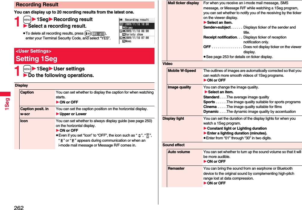 2621SegYou can display up to 20 recording results from the latest one. 1m1SegRecording resultSelect a recording result.pTo delete all recording results, press i( ), enter your Terminal Security Code, and select “YES”.1m1SegUser settingsDo the following operations.Recording Result&lt;User Settings&gt;Setting 1SegDisplayCaption You can set whether to display the caption for when watching starts.ON or OFFCaption posit. in w-scrYou can set the caption position on the horizontal display.Upper or LowerIcon You can set whether to always display guide (see page 250) on the horizontal display.ON or OFFpEven if you set “Icon” to “OFF”, the icon such as “ ”, “ ”, “ ” or “ ” appears during communication or when an i-mode mail message or Message R/F comes in. Mail ticker display For when you receive an i-mode mail message, SMS message, or Message R/F while watching a 1Seg program, you can set whether to notify you of the receiving by the ticker on the viewer display.Select an item.Sender+subject . . . . . . Displays ticker of the sender and title.Receipt notification. . . Displays ticker of reception notification only.OFF . . . . . . . . . . . . . . . . Does not display ticker on the viewer display.pSee page 253 for details on ticker display.VideoMobile W-Speed The outlines of images are automatically corrected so that you can watch more smooth videos of 1Seg programs. ON or OFFImage quality You can change the image quality. Select an item.Standard . . . .The average image qualitySports . . . . . .The image quality suitable for sports programsCinema . . . . .The image quality suitable for filmsDynamic . . . .The dynamic image quality by accentuationDisplay light You can set the duration of the display lights for when you watch a 1Seg program.Constant light or Lighting durationEnter a lighting duration (minutes).pEnter from “01” through “30” in two digits.Sound effectAuto volume You can set whether to turn up the sound volume so that it will be more audible.ON or OFFRemaster You can bring the sound from an earphone or Bluetooth device to the original sound by complementing high-pitch range lost at data compression.ON or OFF