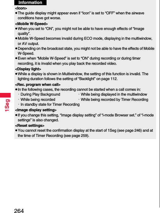 2641SegInformation&lt;Icon&gt;pThe guide display might appear even if “Icon” is set to “OFF” when the airwave conditions have got worse.&lt;Mobile W-Speed&gt;pWhen you set to “ON”, you might not be able to have enough effects of “Image quality”.pMobile W-Speed becomes invalid during ECO mode, displaying in the multiwindow, or AV output.pDepending on the broadcast state, you might not be able to have the effects of Mobile W-Speed.pEven when “Mobile W-Speed” is set to “ON” during recording or during timer recording, it is invalid when you play back the recorded video.&lt;Display light&gt;pWhile a display is shown in Multiwindow, the setting of this function is invalid. The lighting duration follows the setting of “Backlight” on page 112.&lt;Rec. program when call&gt;pIn the following cases, the recording cannot be started when a call comes in:・During Play Background ・While being displayed in the multiwindow・While being recorded  ・While being recorded by Timer Recording・In standby state for Timer Recording&lt;Image display setting&gt;pIf you change this setting, “Image display setting” of “i-mode Browser set.” of “i-mode settings” is also changed.&lt;Reset settings&gt;pYou cannot reset the confirmation display at the start of 1Seg (see page 246) and at the time of Timer Recording (see page 259).