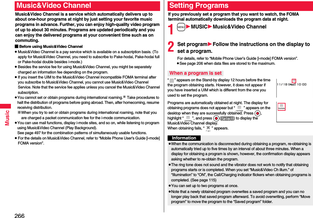 266MusicMusic&amp;Video Channel is a service which automatically delivers up to about one-hour programs at night by just setting your favorite music programs in advance. Further, you can enjoy high-quality video program of up to about 30 minutes. Programs are updated periodically and you can enjoy the delivered programs at your convenient time such as on commuting.■Before using Music&amp;Video ChannelpMusic&amp;Video Channel is a pay service which is available on a subscription basis. (To apply for Music&amp;Video Channel, you need to subscribe to Pake-hodai, Pake-hodai full or Pake-hodai double besides i-mode.)pBesides the service fee for using Music&amp;Video Channel, you might be separately charged an information fee depending on the program.pIf you insert the UIM to the Music&amp;Video Channel incompatible FOMA terminal after you subscribe to Music&amp;Video Channel, you cannot use Music&amp;Video Channel Service. Note that the service fee applies unless you cancel the Music&amp;Video Channel subscription.pYou cannot set or obtain programs during international roaming.※ Take procedures to halt the distribution of programs before going abroad. Then, after homecoming, resume receiving distribution.※When you try to set or obtain programs during international roaming, note that you are charged a packet communication fee for the i-mode communication. pYou can use mail functions, display i-mode sites, and so on, while listening to program using Music&amp;Video Channel (Play Background).See page 497 for the combination patterns of simultaneously usable functions.pFor the details on Music&amp;Video Channel, refer to “Mobile Phone User&apos;s Guide [i-mode] FOMA version”.Music&amp;Video ChannelIf you previously set a program that you want to watch, the FOMA terminal automatically downloads the program data at night.1mMUSICMusic&amp;Video Channel2Set programFollow the instructions on the display to set a program.For details, refer to “Mobile Phone User’s Guide [i-mode] FOMA version”.pSee page 206 when data files are stored to the maximum.“ ” appears on the Stand-by display 12 hours before the time the program obtaining starts. However, it does not appear if you have inserted a UIM which is different from the one you used to set the program.Programs are automatically obtained at night. The display for obtaining programs does not appear but “ ” appears on the desktop when they are successfully obtained. Press Oo, highlight “ ”, and press Oo( ) to display the Music&amp;Video Channel display. When obtaining fails, “ ” appears.Setting ProgramsWhen a program is setInformationpWhen the communication is disconnected during obtaining a program, re-obtaining is automatically tried up to five times by an interval of about three minutes. When a display for obtaining a program is shown, however, the confirmation display appears asking whether to re-obtain the program.pThe ring tone does not sound and the vibrator does not work to notify that obtaining programs starts or is completed. When you set “Music&amp;Video Ch illum.” of “Illumination” to “ON”, the Call/Charging indicator flickers when obtaining programs is completed. (See page 115)pYou can set up to two programs at once.pNote that a newly obtained program overwrites a saved program and you can no longer play back that saved program afterward. To avoid overwriting, perform “Move program” to move the program to the “Saved program” folder.
