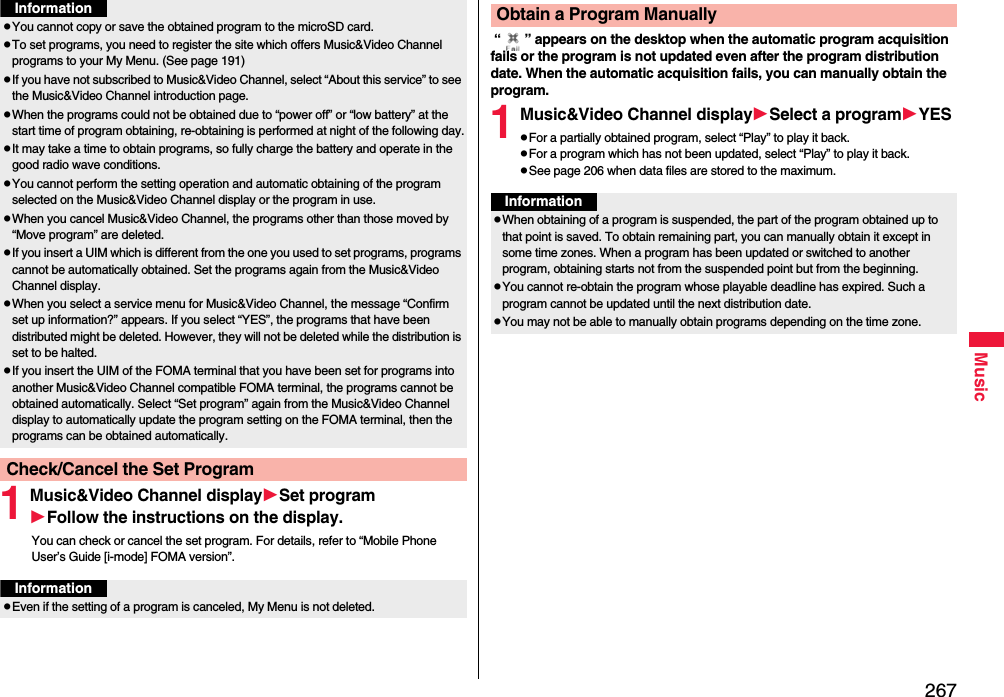 267Music1Music&amp;Video Channel displaySet programFollow the instructions on the display.You can check or cancel the set program. For details, refer to “Mobile Phone User’s Guide [i-mode] FOMA version”.pYou cannot copy or save the obtained program to the microSD card.pTo set programs, you need to register the site which offers Music&amp;Video Channel programs to your My Menu. (See page 191)pIf you have not subscribed to Music&amp;Video Channel, select “About this service” to see the Music&amp;Video Channel introduction page.pWhen the programs could not be obtained due to “power off” or “low battery” at the start time of program obtaining, re-obtaining is performed at night of the following day.pIt may take a time to obtain programs, so fully charge the battery and operate in the good radio wave conditions.pYou cannot perform the setting operation and automatic obtaining of the program selected on the Music&amp;Video Channel display or the program in use.pWhen you cancel Music&amp;Video Channel, the programs other than those moved by “Move program” are deleted.pIf you insert a UIM which is different from the one you used to set programs, programs cannot be automatically obtained. Set the programs again from the Music&amp;Video Channel display.pWhen you select a service menu for Music&amp;Video Channel, the message “Confirm set up information?” appears. If you select “YES”, the programs that have been distributed might be deleted. However, they will not be deleted while the distribution is set to be halted.pIf you insert the UIM of the FOMA terminal that you have been set for programs into another Music&amp;Video Channel compatible FOMA terminal, the programs cannot be obtained automatically. Select “Set program” again from the Music&amp;Video Channel display to automatically update the program setting on the FOMA terminal, then the programs can be obtained automatically.Check/Cancel the Set ProgramInformationInformationpEven if the setting of a program is canceled, My Menu is not deleted. “ ” appears on the desktop when the automatic program acquisition fails or the program is not updated even after the program distribution date. When the automatic acquisition fails, you can manually obtain the program.1Music&amp;Video Channel displaySelect a programYESpFor a partially obtained program, select “Play” to play it back.pFor a program which has not been updated, select “Play” to play it back.pSee page 206 when data files are stored to the maximum.Obtain a Program ManuallyInformationpWhen obtaining of a program is suspended, the part of the program obtained up to that point is saved. To obtain remaining part, you can manually obtain it except in some time zones. When a program has been updated or switched to another program, obtaining starts not from the suspended point but from the beginning.pYou cannot re-obtain the program whose playable deadline has expired. Such a program cannot be updated until the next distribution date.pYou may not be able to manually obtain programs depending on the time zone.