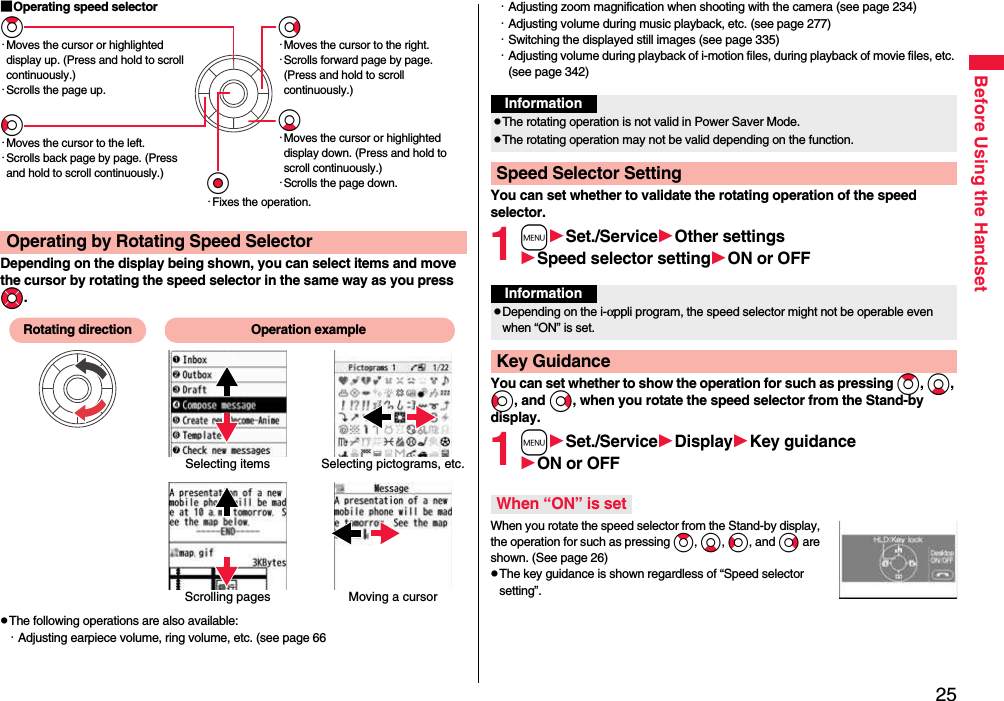 25Before Using the Handset■Operating speed selectorDepending on the display being shown, you can select items and move the cursor by rotating the speed selector in the same way as you press Mo.pThe following operations are also available:・Adjusting earpiece volume, ring volume, etc. (see page 66Operating by Rotating Speed SelectorZo・Moves the cursor or highlighted display up. (Press and hold to scroll continuously.)・Scrolls the page up.Vo・Moves the cursor to the right.・Scrolls forward page by page. (Press and hold to scroll continuously.)Oo・Fixes the operation.Co・Moves the cursor to the left.・Scrolls back page by page. (Press and hold to scroll continuously.)Xo・Moves the cursor or highlighted display down. (Press and hold to scroll continuously.)・Scrolls the page down.Scrolling pagesSelecting items Selecting pictograms, etc.Moving a cursorRotating direction Operation example・Adjusting zoom magnification when shooting with the camera (see page 234)・Adjusting volume during music playback, etc. (see page 277)・Switching the displayed still images (see page 335)・Adjusting volume during playback of i-motion files, during playback of movie files, etc. (see page 342)You can set whether to validate the rotating operation of the speed selector.1mSet./ServiceOther settingsSpeed selector settingON or OFFYou can set whether to show the operation for such as pressing Zo, Xo, Co, and Vo, when you rotate the speed selector from the Stand-by display.1mSet./ServiceDisplayKey guidanceON or OFFWhen you rotate the speed selector from the Stand-by display, the operation for such as pressing Zo, Xo, Co, and Vo are shown. (See page 26)pThe key guidance is shown regardless of “Speed selector setting”.InformationpThe rotating operation is not valid in Power Saver Mode.pThe rotating operation may not be valid depending on the function.Speed Selector SettingInformationpDepending on the i-αppli program, the speed selector might not be operable even when “ON” is set.Key GuidanceWhen “ON” is set