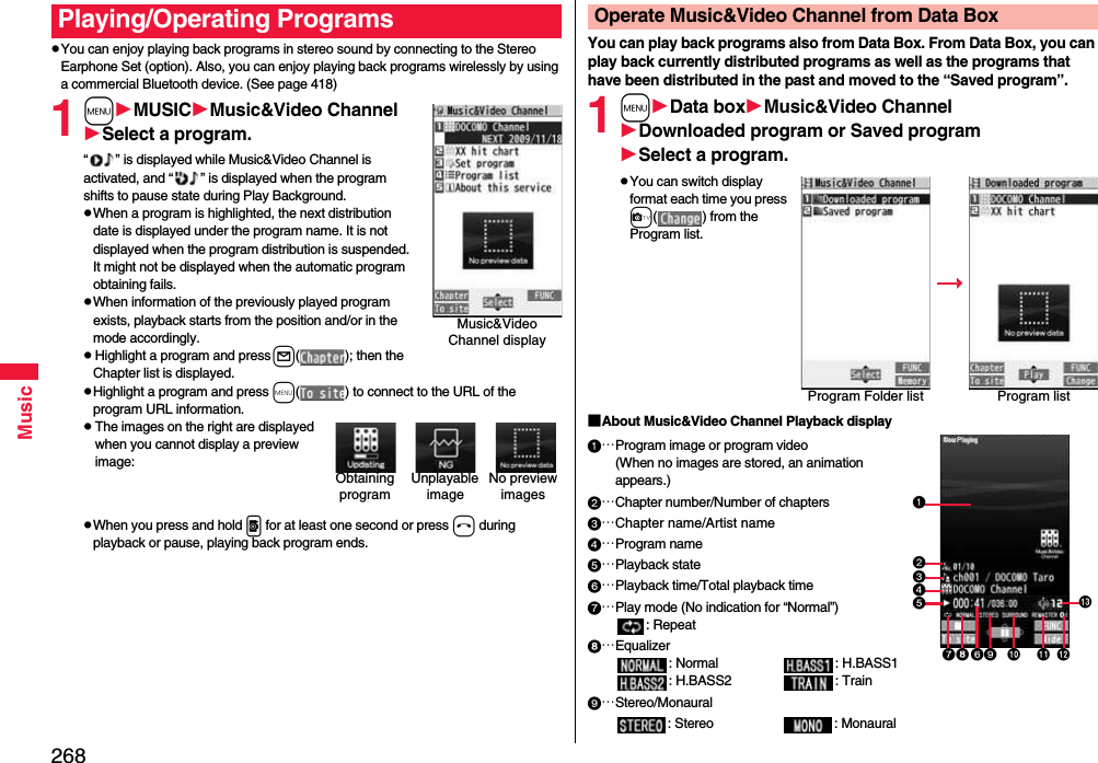 268MusicpYou can enjoy playing back programs in stereo sound by connecting to the Stereo Earphone Set (option). Also, you can enjoy playing back programs wirelessly by using a commercial Bluetooth device. (See page 418)1mMUSICMusic&amp;Video ChannelSelect a program.“ ” is displayed while Music&amp;Video Channel is activated, and “ ” is displayed when the program shifts to pause state during Play Background.pWhen a program is highlighted, the next distribution date is displayed under the program name. It is not displayed when the program distribution is suspended. It might not be displayed when the automatic program obtaining fails.pWhen information of the previously played program exists, playback starts from the position and/or in the mode accordingly.pHighlight a program and press l( ); then the Chapter list is displayed.pHighlight a program and press m( ) to connect to the URL of the program URL information.pThe images on the right are displayed when you cannot display a preview image:pWhen you press and hold p for at least one second or press h during playback or pause, playing back program ends.Playing/Operating ProgramsMusic&amp;Video Channel displayUnplayable imageNo preview imagesObtaining programYou can play back programs also from Data Box. From Data Box, you can play back currently distributed programs as well as the programs that have been distributed in the past and moved to the “Saved program”.1mData boxMusic&amp;Video ChannelDownloaded program or Saved programSelect a program.pYou can switch display format each time you press c( ) from the Program list.■About Music&amp;Video Channel Playback display…Program image or program video(When no images are stored, an animation appears.)…Chapter number/Number of chapters…Chapter name/Artist name…Program name…Playback state…Playback time/Total playback time…Play mode (No indication for “Normal”): Repeat…Equalizer: Normal : H.BASS1: H.BASS2 : Train…Stereo/Monaural: Stereo : MonauralOperate Music&amp;Video Channel from Data BoxProgram Folder list Program list   