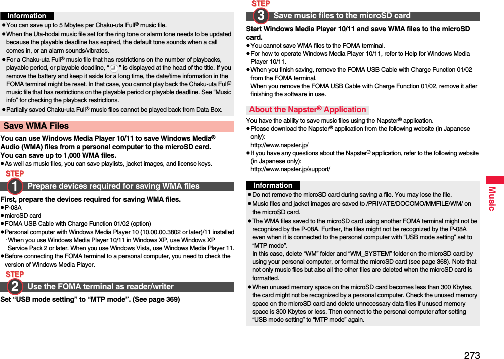 273MusicYou can use Windows Media Player 10/11 to save Windows Media® Audio (WMA) files from a personal computer to the microSD card.You can save up to 1,000 WMA files.pAs well as music files, you can save playlists, jacket images, and license keys.First, prepare the devices required for saving WMA files.pP-08ApmicroSD cardpFOMA USB Cable with Charge Function 01/02 (option)pPersonal computer with Windows Media Player 10 (10.00.00.3802 or later)/11 installed･When you use Windows Media Player 10/11 in Windows XP, use Windows XP Service Pack 2 or later. When you use Windows Vista, use Windows Media Player 11.pBefore connecting the FOMA terminal to a personal computer, you need to check the version of Windows Media Player.Set “USB mode setting” to “MTP mode”. (See page 369)InformationpYou can save up to 5 Mbytes per Chaku-uta Full® music file.pWhen the Uta-hodai music file set for the ring tone or alarm tone needs to be updated because the playable deadline has expired, the default tone sounds when a call comes in, or an alarm sounds/vibrates.pFor a Chaku-uta Full® music file that has restrictions on the number of playbacks, playable period, or playable deadline, “ ” is displayed at the head of the title. If you remove the battery and keep it aside for a long time, the date/time information in the FOMA terminal might be reset. In that case, you cannot play back the Chaku-uta Full® music file that has restrictions on the playable period or playable deadline. See “Music info” for checking the playback restrictions.pPartially saved Chaku-uta Full® music files cannot be played back from Data Box.Save WMA Files Prepare devices required for saving WMA filesUse the FOMA terminal as reader/writer1 2 Start Windows Media Player 10/11 and save WMA files to the microSD card.pYou cannot save WMA files to the FOMA terminal.pFor how to operate Windows Media Player 10/11, refer to Help for Windows Media Player 10/11. pWhen you finish saving, remove the FOMA USB Cable with Charge Function 01/02 from the FOMA terminal.When you remove the FOMA USB Cable with Charge Function 01/02, remove it after finishing the software in use.You have the ability to save music files using the Napster® application.pPlease download the Napster® application from the following website (in Japanese only):http://www.napster.jp/pIf you have any questions about the Napster® application, refer to the following website (in Japanese only):http://www.napster.jp/support/Save music files to the microSD cardAbout the Napster® Application3 InformationpDo not remove the microSD card during saving a file. You may lose the file.pMusic files and jacket images are saved to /PRIVATE/DOCOMO/MMFILE/WM/ on the microSD card.pThe WMA files saved to the microSD card using another FOMA terminal might not be recognized by the P-08A. Further, the files might not be recognized by the P-08A even when it is connected to the personal computer with “USB mode setting” set to “MTP mode”.In this case, delete “WM” folder and “WM_SYSTEM” folder on the microSD card by using your personal computer, or format the microSD card (see page 368). Note that not only music files but also all the other files are deleted when the microSD card is formatted.pWhen unused memory space on the microSD card becomes less than 300 Kbytes, the card might not be recognized by a personal computer. Check the unused memory space on the microSD card and delete unnecessary data files if unused memory space is 300 Kbytes or less. Then connect to the personal computer after setting “USB mode setting” to “MTP mode” again.