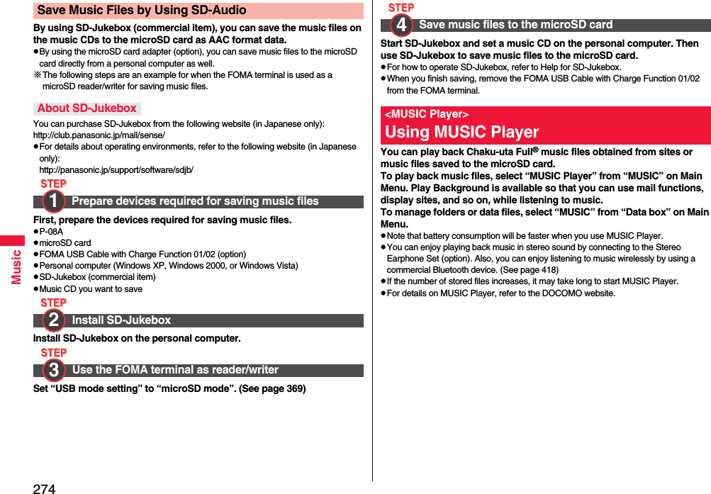 274MusicBy using SD-Jukebox (commercial item), you can save the music files on the music CDs to the microSD card as AAC format data.pBy using the microSD card adapter (option), you can save music files to the microSD card directly from a personal computer as well.※The following steps are an example for when the FOMA terminal is used as a microSD reader/writer for saving music files.You can purchase SD-Jukebox from the following website (in Japanese only):http://club.panasonic.jp/mall/sense/pFor details about operating environments, refer to the following website (in Japanese only):http://panasonic.jp/support/software/sdjb/First, prepare the devices required for saving music files.pP-08ApmicroSD cardpFOMA USB Cable with Charge Function 01/02 (option)pPersonal computer (Windows XP, Windows 2000, or Windows Vista)pSD-Jukebox (commercial item)pMusic CD you want to saveInstall SD-Jukebox on the personal computer.Set “USB mode setting” to “microSD mode”. (See page 369)Save Music Files by Using SD-AudioAbout SD-JukeboxPrepare devices required for saving music filesInstall SD-JukeboxUse the FOMA terminal as reader/writer1 2 3 Start SD-Jukebox and set a music CD on the personal computer. Then use SD-Jukebox to save music files to the microSD card.pFor how to operate SD-Jukebox, refer to Help for SD-Jukebox.pWhen you finish saving, remove the FOMA USB Cable with Charge Function 01/02 from the FOMA terminal.You can play back Chaku-uta Full® music files obtained from sites or music files saved to the microSD card.To play back music files, select “MUSIC Player” from “MUSIC” on Main Menu. Play Background is available so that you can use mail functions, display sites, and so on, while listening to music.To manage folders or data files, select “MUSIC” from “Data box” on Main Menu.pNote that battery consumption will be faster when you use MUSIC Player.pYou can enjoy playing back music in stereo sound by connecting to the Stereo Earphone Set (option). Also, you can enjoy listening to music wirelessly by using a commercial Bluetooth device. (See page 418)pIf the number of stored files increases, it may take long to start MUSIC Player.pFor details on MUSIC Player, refer to the DOCOMO website.Save music files to the microSD card&lt;MUSIC Player&gt;Using MUSIC Player4 