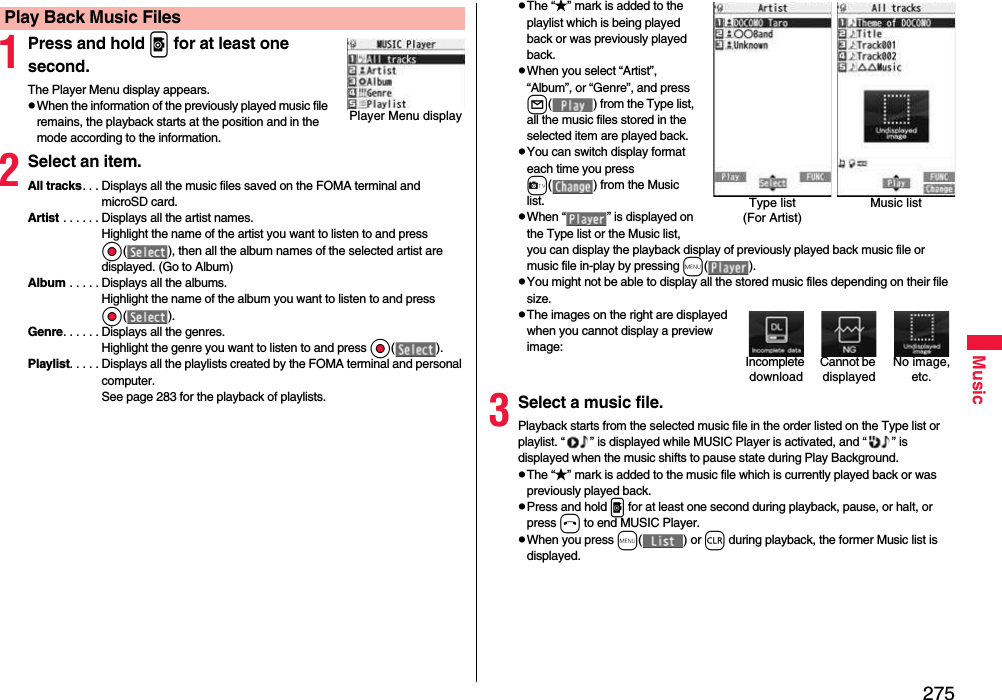 275Music1Press and hold p for at least one second.The Player Menu display appears.pWhen the information of the previously played music file remains, the playback starts at the position and in the mode according to the information.2Select an item.All tracks. . . Displays all the music files saved on the FOMA terminal and microSD card.Artist . . . . . . Displays all the artist names. Highlight the name of the artist you want to listen to and press Oo( ), then all the album names of the selected artist are displayed. (Go to Album)Album . . . . . Displays all the albums. Highlight the name of the album you want to listen to and press Oo( ).Genre. . . . . . Displays all the genres. Highlight the genre you want to listen to and press Oo( ).Playlist. . . . . Displays all the playlists created by the FOMA terminal and personal computer.See page 283 for the playback of playlists.Play Back Music FilesPlayer Menu displaypThe “★” mark is added to the playlist which is being played back or was previously played back.pWhen you select “Artist”, “Album”, or “Genre”, and press l( ) from the Type list, all the music files stored in the selected item are played back.pYou can switch display format each time you press c( ) from the Music list.pWhen “ ” is displayed on the Type list or the Music list, you can display the playback display of previously played back music file or music file in-play by pressing m( ).pYou might not be able to display all the stored music files depending on their file size.pThe images on the right are displayed when you cannot display a preview image:3Select a music file.Playback starts from the selected music file in the order listed on the Type list or playlist. “ ” is displayed while MUSIC Player is activated, and “ ” is displayed when the music shifts to pause state during Play Background.pThe “★” mark is added to the music file which is currently played back or was previously played back.pPress and hold p for at least one second during playback, pause, or halt, or press h to end MUSIC Player.pWhen you press m( ) or r during playback, the former Music list is displayed.Type list (For Artist)Music listCannot be displayedIncomplete downloadNo image, etc.