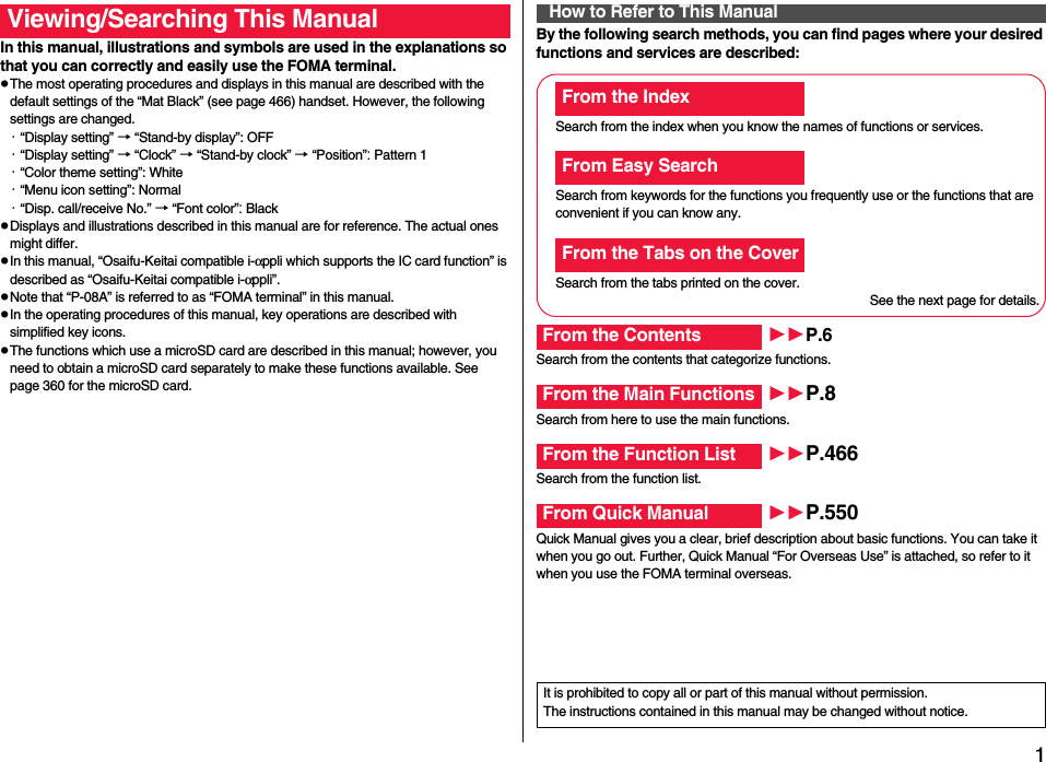 1Easy Search/Contents/PrecautionsEasy Search/Contents/PrecautionsIn this manual, illustrations and symbols are used in the explanations so that you can correctly and easily use the FOMA terminal.pThe most operating procedures and displays in this manual are described with the default settings of the “Mat Black” (see page 466) handset. However, the following settings are changed.・“Display setting” → “Stand-by display”: OFF・“Display setting” → “Clock” → “Stand-by clock” → “Position”: Pattern 1・“Color theme setting”: White・“Menu icon setting”: Normal・“Disp. call/receive No.” → “Font color”: BlackpDisplays and illustrations described in this manual are for reference. The actual ones might differ.pIn this manual, “Osaifu-Keitai compatible i-αppli which supports the IC card function” is described as “Osaifu-Keitai compatible i-αppli”.pNote that “P-08A” is referred to as “FOMA terminal” in this manual.pIn the operating procedures of this manual, key operations are described with simplified key icons.pThe functions which use a microSD card are described in this manual; however, you need to obtain a microSD card separately to make these functions available. See page 360 for the microSD card.Viewing/Searching This Manual By the following search methods, you can find pages where your desired functions and services are described:How to Refer to This ManualSearch from the index when you know the names of functions or services.Search from keywords for the functions you frequently use or the functions that are convenient if you can know any.Search from the tabs printed on the cover.See the next page for details.Search from the contents that categorize functions.Search from here to use the main functions.Search from the function list.Quick Manual gives you a clear, brief description about basic functions. You can take it when you go out. Further, Quick Manual “For Overseas Use” is attached, so refer to it when you use the FOMA terminal overseas.From the IndexFrom Easy SearchFrom the Tabs on the CoverFrom the Contents P.6From the Main Functions P.8From the Function List P.466From Quick Manual P.550It is prohibited to copy all or part of this manual without permission.The instructions contained in this manual may be changed without notice.