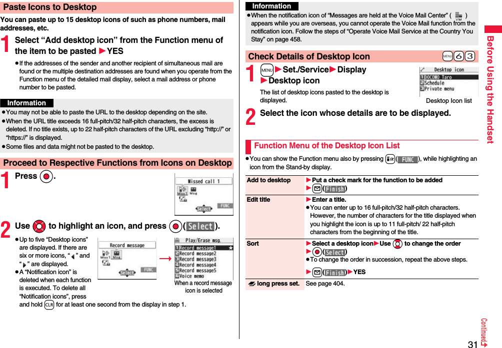 31Before Using the HandsetYou can paste up to 15 desktop icons of such as phone numbers, mail addresses, etc.1Select “Add desktop icon” from the Function menu of the item to be pasted YESpIf the addresses of the sender and another recipient of simultaneous mail are found or the multiple destination addresses are found when you operate from the Function menu of the detailed mail display, select a mail address or phone number to be pasted.1PressOo.2Use Mo to highlight an icon, and press Oo( ).pUp to five “Desktop icons” are displayed. If there are six or more icons, “ ” and “ ” are displayed.pA “Notification icon” is deleted when each function is executed. To delete all “Notification icons”, press and hold r for at least one second from the display in step 1.Paste Icons to DesktopInformationpYou may not be able to paste the URL to the desktop depending on the site.pWhen the URL title exceeds 16 full-pitch/32 half-pitch characters, the excess is deleted. If no title exists, up to 22 half-pitch characters of the URL excluding “http://” or “https://” is displayed.pSome files and data might not be pasted to the desktop.Proceed to Respective Functions from Icons on DesktopWhen a record message icon is selected 1mSet./ServiceDisplayDesktop iconThe list of desktop icons pasted to the desktop is displayed.2Select the icon whose details are to be displayed.pYou can show the Function menu also by pressing i( ), while highlighting an icon from the Stand-by display.InformationpWhen the notification icon of “Messages are held at the Voice Mail Center” ( ) appears while you are overseas, you cannot operate the Voice Mail function from the notification icon. Follow the steps of “Operate Voice Mail Service at the Country You Stay” on page 458.+m-6-3Check Details of Desktop IconDesktop Icon listFunction Menu of the Desktop Icon ListAdd to desktop Put a check mark for the function to be addedl( )Edit title Enter a title.pYou can enter up to 16 full-pitch/32 half-pitch characters. However, the number of characters for the title displayed when you highlight the icon is up to 11 full-pitch/ 22 half-pitch characters from the beginning of the title.Sort Select a desktop iconUse Bo to change the orderOo( )pTo change the order in succession, repeat the above steps.l( )YESlong press set. See page 404.