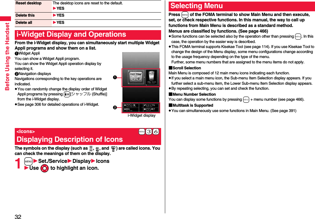 32Before Using the HandsetFrom the i-Widget display, you can simultaneously start multiple Widget Appli programs and show them on a list.Widget AppliYou can show a Widget Appli program. You can show the Widget Appli operation display by selecting it.Navigation displaysNavigations corresponding to the key operations are indicated.pYou can randomly change the display order of Widget Appli programs by pressing i[シャッフル (Shuffle)] from the i-Widget display.pSee page 306 for detailed operations of i-Widget.The symbols on the display (such as  ,  , and  ) are called icons. You can check the meanings of them on the display.1mSet./ServiceDisplayIconsUse Mo to highlight an icon.Reset desktop The desktop icons are reset to the default.YESDelete this YESDelete all YESi-Widget Display and Operations+m-3-6&lt;Icons&gt;Displaying Description of Iconsi-Widget displayPress m of the FOMA terminal to show Main Menu and then execute, set, or check respective functions. In this manual, the way to call up functions from Main Menu is described as a standard method.Menus are classified by functions. (See page 466)pSome functions can be selected also by the operation other than pressing m. In this case, the operation by the easier way is described.pThis FOMA terminal supports Kisekae Tool (see page 114). If you use Kisekae Tool to change the design of the Menu display, some menu configurations change according to the usage frequency depending on the type of the menu. Further, some menu numbers that are assigned to the menu items do not apply.■Scroll SelectionMain Menu is composed of 12 main menu icons indicating each function.pIf you select a main menu icon, the Sub-menu Item Selection display appears. If you further select a sub-menu item, the Lower Sub-menu Item Selection display appears. pBy repeating selecting, you can set and check the function.■Menu Number SelectionYou can display some functions by pressing m + menu number (see page 466).■Multitask is SupportedpYou can simultaneously use some functions in Main Menu. (See page 391)Selecting Menu