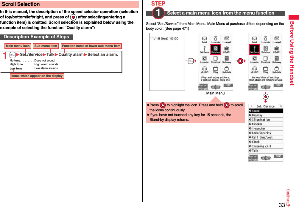 33Before Using the HandsetIn this manual, the description of the speed selector operation (selection of top/bottom/left/right, and press of Oo after selecting/entering a function item) is omitted. Scroll selection is explained below using the example of selecting the function “Quality alarm”:Scroll SelectionDescription Example of Steps1Main menu icon Sub-menu item Function name of lower sub-menu itemItems which appear on the displayNo tone. . . . . . . . . Does not sound.High tone. . . . . . . . High alarm sounds.Low tone. . . . . . . . Low alarm sounds.mSet./ServiceTalkQuality alarmSelect an alarm.Select “Set./Service” from Main Menu. Main Menu at purchase differs depending on the body color. (See page 471)Select a main menu icon from the menu function1 pPress *Mo to highlight the icon. Press and hold *Mo to scroll the icons continuously.pIf you have not touched any key for 15 seconds, the Stand-by display returns.+m*Mo*OoMain Menu