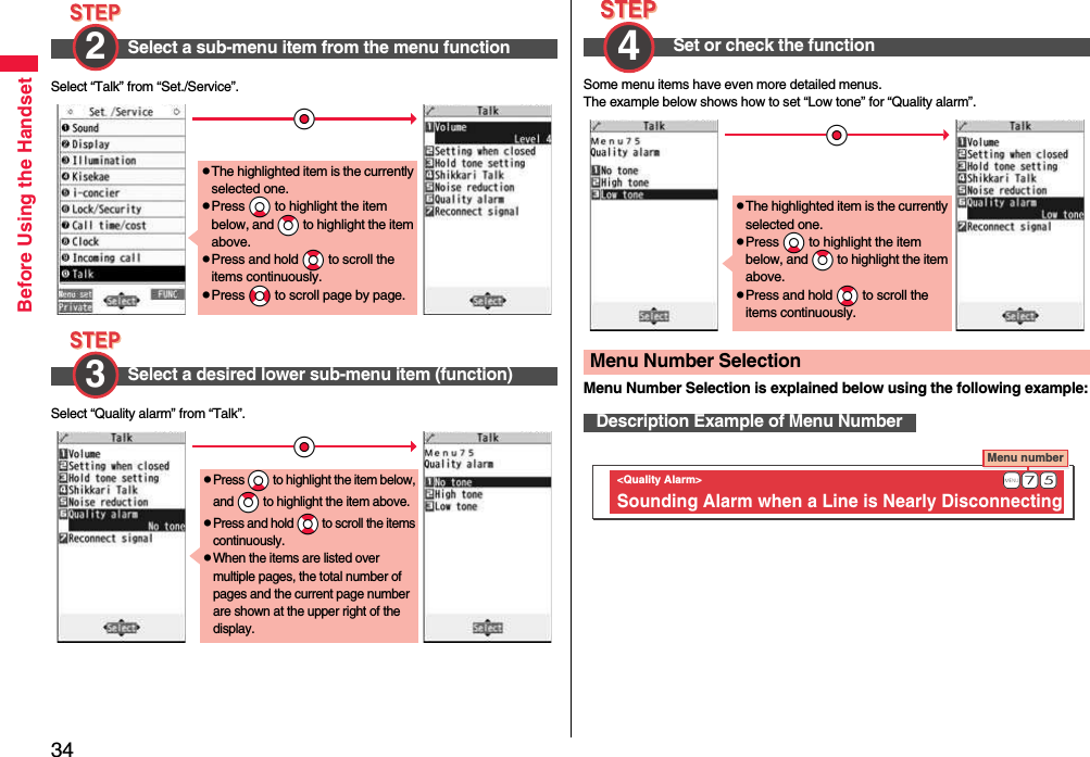 34Before Using the HandsetSelect “Talk” from “Set./Service”.Select “Quality alarm” from “Talk”.Select a sub-menu item from the menu function2 Select a desired lower sub-menu item (function)*OopThe highlighted item is the currently selected one.pPress *Xo to highlight the item below, and *Zo to highlight the item above.pPress and hold *Bo to scroll the items continuously.pPress *No to scroll page by page.3 *OopPress *Xo to highlight the item below, and *Zo to highlight the item above.pPress and hold *Bo to scroll the items continuously.pWhen the items are listed over multiple pages, the total number of pages and the current page number are shown at the upper right of the display.Some menu items have even more detailed menus.The example below shows how to set “Low tone” for “Quality alarm”.Menu Number Selection is explained below using the following example:Set or check the function4 Menu Number SelectionDescription Example of Menu Number*OopThe highlighted item is the currently selected one.pPress *Xo to highlight the item below, and *Zo to highlight the item above.pPress and hold *Bo to scroll the items continuously.Menu number &lt;Quality Alarm&gt; Sounding Alarm when a Line is Nearly Disconnecting                +m-7-5