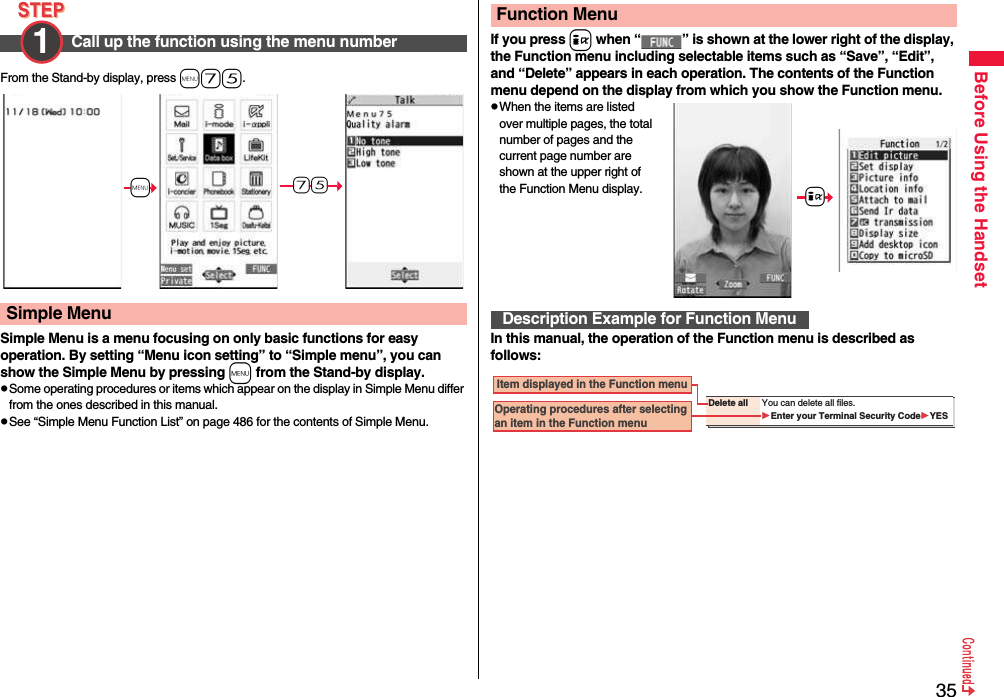 35Before Using the HandsetFrom the Stand-by display, press m75.Simple Menu is a menu focusing on only basic functions for easy operation. By setting “Menu icon setting” to “Simple menu”, you can show the Simple Menu by pressing m from the Stand-by display.pSome operating procedures or items which appear on the display in Simple Menu differ from the ones described in this manual.pSee “Simple Menu Function List” on page 486 for the contents of Simple Menu.Call up the function using the menu number1 Simple Menu+m-7-5If you press i when “ ” is shown at the lower right of the display, the Function menu including selectable items such as “Save”, “Edit”, and “Delete” appears in each operation. The contents of the Function menu depend on the display from which you show the Function menu.pWhen the items are listed over multiple pages, the total number of pages and the current page number are shown at the upper right of the Function Menu display.In this manual, the operation of the Function menu is described as follows:Function MenuDescription Example for Function Menu+iDelete all You can delete all files.Enter your Terminal Security CodeYES Item displayed in the Function menuOperating procedures after selecting an item in the Function menu