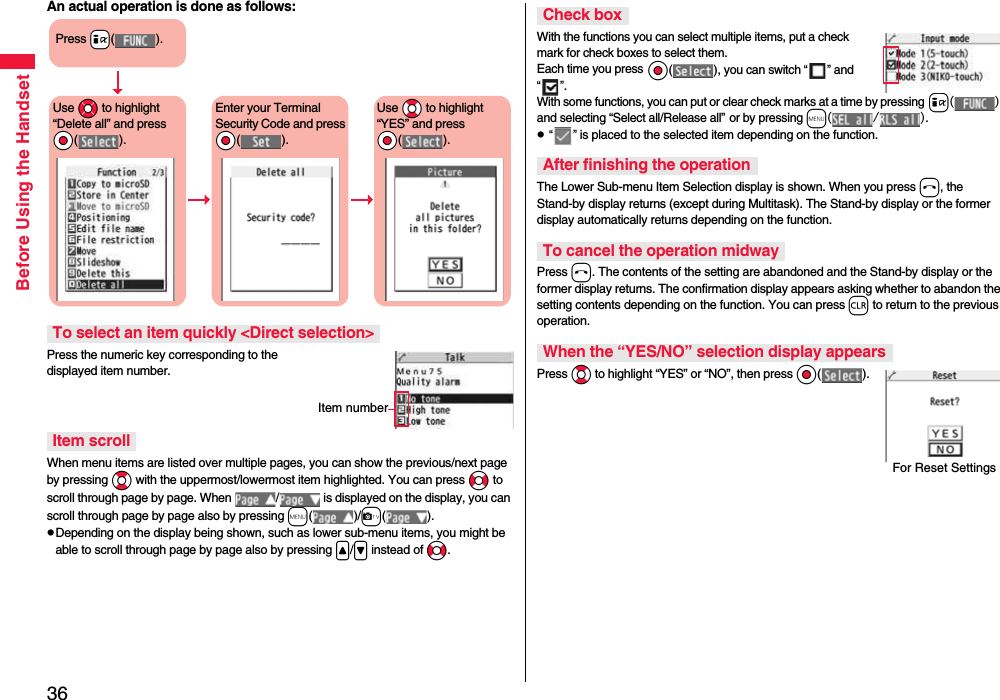 36Before Using the HandsetAn actual operation is done as follows:Press the numeric key corresponding to the displayed item number.When menu items are listed over multiple pages, you can show the previous/next page by pressing Bo with the uppermost/lowermost item highlighted. You can press No to scroll through page by page. When  /  is displayed on the display, you can scroll through page by page also by pressing m( )/c( ).pDepending on the display being shown, such as lower sub-menu items, you might be able to scroll through page by page also by pressing &lt;/&gt; instead of No.To select an item quickly &lt;Direct selection&gt;Item scrollPress +i( ).Use *Mo to highlight “Delete all” and press *Oo( ).Enter your Terminal Security Code and press *Oo( ).Use *Bo to highlight “YES” and press *Oo( ).Item numberWith the functions you can select multiple items, put a check mark for check boxes to select them. Each time you press Oo( ), you can switch “ ” and “ ”.With some functions, you can put or clear check marks at a time by pressing i( ) and selecting “Select all/Release all” or by pressing m(/).p “ ” is placed to the selected item depending on the function.The Lower Sub-menu Item Selection display is shown. When you press h, the Stand-by display returns (except during Multitask). The Stand-by display or the former display automatically returns depending on the function.Press h. The contents of the setting are abandoned and the Stand-by display or the former display returns. The confirmation display appears asking whether to abandon the setting contents depending on the function. You can press r to return to the previous operation.Press Bo to highlight “YES” or “NO”, then press Oo( ).Check boxAfter finishing the operationTo cancel the operation midwayWhen the “YES/NO” selection display appearsFor Reset Settings