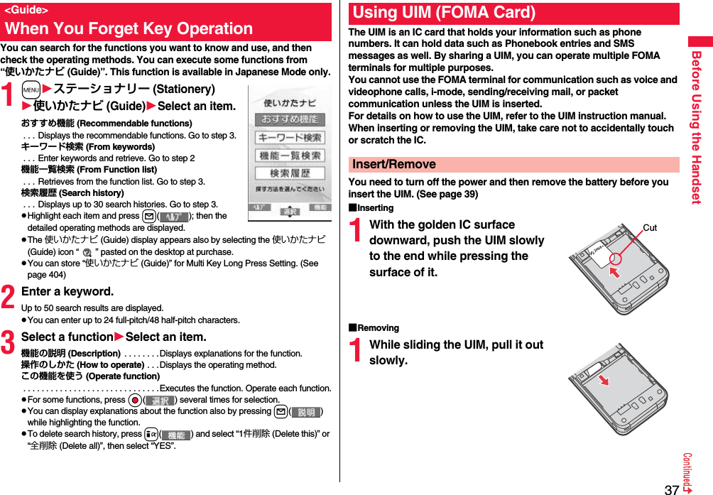 37Before Using the HandsetYou can search for the functions you want to know and use, and then check the operating methods. You can execute some functions from “使いかたナビ (Guide)”. This function is available in Japanese Mode only.1mステーショナリー (Stationery)使いかたナビ (Guide)Select an item.おすすめ機能 (Recommendable functions) . . . Displays the recommendable functions. Go to step 3.キーワード検索 (From keywords) . . . Enter keywords and retrieve. Go to step 2機能一覧検索 (From Function list) . . . Retrieves from the function list. Go to step 3.検索履歴 (Search history) . . . Displays up to 30 search histories. Go to step 3.pHighlight each item and press l( ); then the detailed operating methods are displayed.pThe 使いかたナビ (Guide) display appears also by selecting the 使いかたナビ (Guide) icon “ ” pasted on the desktop at purchase.pYou can store “使いかたナビ (Guide)” for Multi Key Long Press Setting. (See page 404)2Enter a keyword.Up to 50 search results are displayed.pYou can enter up to 24 full-pitch/48 half-pitch characters.3Select a functionSelect an item.機能の説明 (Description)  . . . . . . . .Displays explanations for the function.操作のしかた (How to operate) . . .Displays the operating method.この機能を使う (Operate function) . . . . . . . . . . . . . . . . . . . . . . . . . . . . . .Executes the function. Operate each function.pFor some functions, press Oo( ) several times for selection.pYou can display explanations about the function also by pressing l( ) while highlighting the function.pTo delete search history, press i( ) and select “1件削除 (Delete this)” or “全削除 (Delete all)”, then select “YES”.&lt;Guide&gt;When You Forget Key Operation The UIM is an IC card that holds your information such as phone numbers. It can hold data such as Phonebook entries and SMS messages as well. By sharing a UIM, you can operate multiple FOMA terminals for multiple purposes.You cannot use the FOMA terminal for communication such as voice and videophone calls, i-mode, sending/receiving mail, or packet communication unless the UIM is inserted.For details on how to use the UIM, refer to the UIM instruction manual.When inserting or removing the UIM, take care not to accidentally touch or scratch the IC.You need to turn off the power and then remove the battery before you insert the UIM. (See page 39)■Inserting1With the golden IC surface downward, push the UIM slowly to the end while pressing the surface of it.■Removing1While sliding the UIM, pull it out slowly.Using UIM (FOMA Card)Insert/RemoveCut