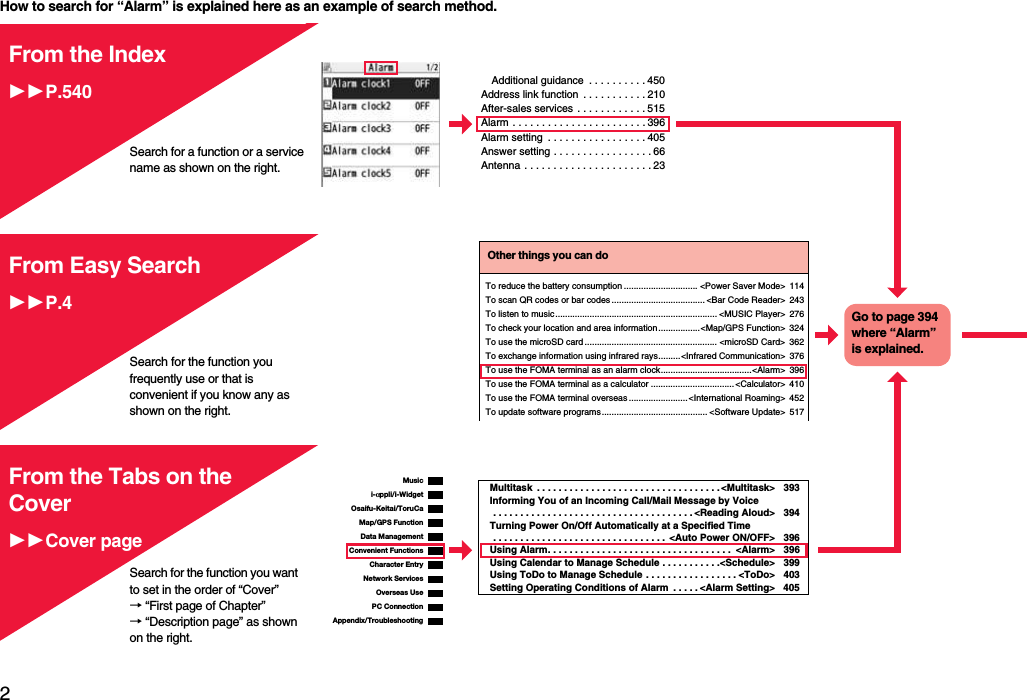 2Easy Search/Contents/PrecautionsHow to search for “Alarm” is explained here as an example of search method.Additional guidance  . . . . . . . . . . 450Address link function  . . . . . . . . . . . 210After-sales services . . . . . . . . . . . . 515Alarm . . . . . . . . . . . . . . . . . . . . . . . 396Alarm setting  . . . . . . . . . . . . . . . . . 405Answer setting . . . . . . . . . . . . . . . . . 66Antenna . . . . . . . . . . . . . . . . . . . . . . 23From the IndexP.540Search for a function or a service name as shown on the right.Search for the function you frequently use or that is convenient if you know any as shown on the right.Other things you can doTo reduce the battery consumption .............................. &lt;Power Saver Mode&gt; 114To scan QR codes or bar codes ...................................... &lt;Bar Code Reader&gt; 243To listen to music .................................................................. &lt;MUSIC Player&gt; 276To check your location and area information .................&lt;Map/GPS Function&gt; 324To use the microSD card ...................................................... &lt;microSD Card&gt; 362To exchange information using infrared rays.........&lt;Infrared Communication&gt; 376To use the FOMA terminal as an alarm clock.....................................&lt;Alarm&gt; 396To use the FOMA terminal as a calculator .................................. &lt;Calculator&gt; 410To use the FOMA terminal overseas ........................&lt;International Roaming&gt; 452To update software programs........................................... &lt;Software Update&gt; 517Go to page 394 where “Alarm” is explained.From Easy SearchP.4i-αppli/i-WidgetMap/GPS FunctionOsaifu-Keitai/ToruCaData ManagementMusicConvenient FunctionsCharacter EntryNetwork ServicesPC ConnectionOverseas UseAppendix/TroubleshootingMultitask  . . . . . . . . . . . . . . . . . . . . . . . . . . . . . . . . . . &lt;Multitask&gt; 393Informing You of an Incoming Call/Mail Message by Voice . . . . . . . . . . . . . . . . . . . . . . . . . . . . . . . . . . . . . &lt;Reading Aloud&gt; 394Turning Power On/Off Automatically at a Specified Time . . . . . . . . . . . . . . . . . . . . . . . . . . . . . . . .  &lt;Auto Power ON/OFF&gt; 396Using Alarm. . . . . . . . . . . . . . . . . . . . . . . . . . . . . . . . . .  &lt;Alarm&gt; 396Using Calendar to Manage Schedule . . . . . . . . . . .&lt;Schedule&gt; 399Using ToDo to Manage Schedule . . . . . . . . . . . . . . . . . &lt;ToDo&gt; 403Setting Operating Conditions of Alarm  . . . . . &lt;Alarm Setting&gt; 405From the Tabs on the CoverCover pageSearch for the function you want to set in the order of “Cover” → “First page of Chapter” → “Description page” as shown on the right.