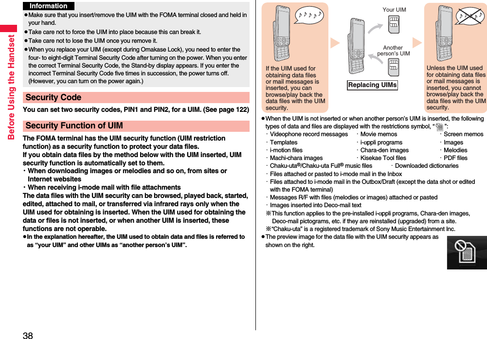 38Before Using the HandsetYou can set two security codes, PIN1 and PIN2, for a UIM. (See page 122)The FOMA terminal has the UIM security function (UIM restriction function) as a security function to protect your data files.If you obtain data files by the method below with the UIM inserted, UIM security function is automatically set to them.・When downloading images or melodies and so on, from sites or Internet websites・When receiving i-mode mail with file attachmentsThe data files with the UIM security can be browsed, played back, started, edited, attached to mail, or transferred via infrared rays only when the UIM used for obtaining is inserted. When the UIM used for obtaining the data or files is not inserted, or when another UIM is inserted, these functions are not operable.pIn the explanation hereafter, the UIM used to obtain data and files is referred to as “your UIM” and other UIMs as “another person’s UIM”.InformationpMake sure that you insert/remove the UIM with the FOMA terminal closed and held in your hand.pTake care not to force the UIM into place because this can break it.pTake care not to lose the UIM once you remove it.pWhen you replace your UIM (except during Omakase Lock), you need to enter the four- to eight-digit Terminal Security Code after turning on the power. When you enter the correct Terminal Security Code, the Stand-by display appears. If you enter the incorrect Terminal Security Code five times in succession, the power turns off. (However, you can turn on the power again.)Security CodeSecurity Function of UIMpWhen the UIM is not inserted or when another person’s UIM is inserted, the following types of data and files are displayed with the restrictions symbol, “ ”:・Videophone record messages ・Movie memos ・Screen memos・Templates ・i-αppli programs ・Images・i-motion files ・Chara-den images ・Melodies・Machi-chara images ・Kisekae Tool files ・PDF files・Chaku-uta®/Chaku-uta Full® music files ・Downloaded dictionaries・Files attached or pasted to i-mode mail in the Inbox・Files attached to i-mode mail in the Outbox/Draft (except the data shot or edited with the FOMA terminal)・Messages R/F with files (melodies or images) attached or pasted・Images inserted into Deco-mail text※This function applies to the pre-installed i-αppli programs, Chara-den images, Deco-mail pictograms, etc. if they are reinstalled (upgraded) from a site.※“Chaku-uta” is a registered trademark of Sony Music Entertainment Inc.pThe preview image for the data file with the UIM security appears as shown on the right.♪ ♪ ♪ ♪ ♪ If the UIM used for obtaining data files or mail messages is inserted, you can browse/play back the data files with the UIM security.♪ ♪ ♪ ♪ ♪ Unless the UIM used for obtaining data files or mail messages is inserted, you cannot browse/play back the data files with the UIM security.Your UIMAnother person’s UIMReplacing UIMs