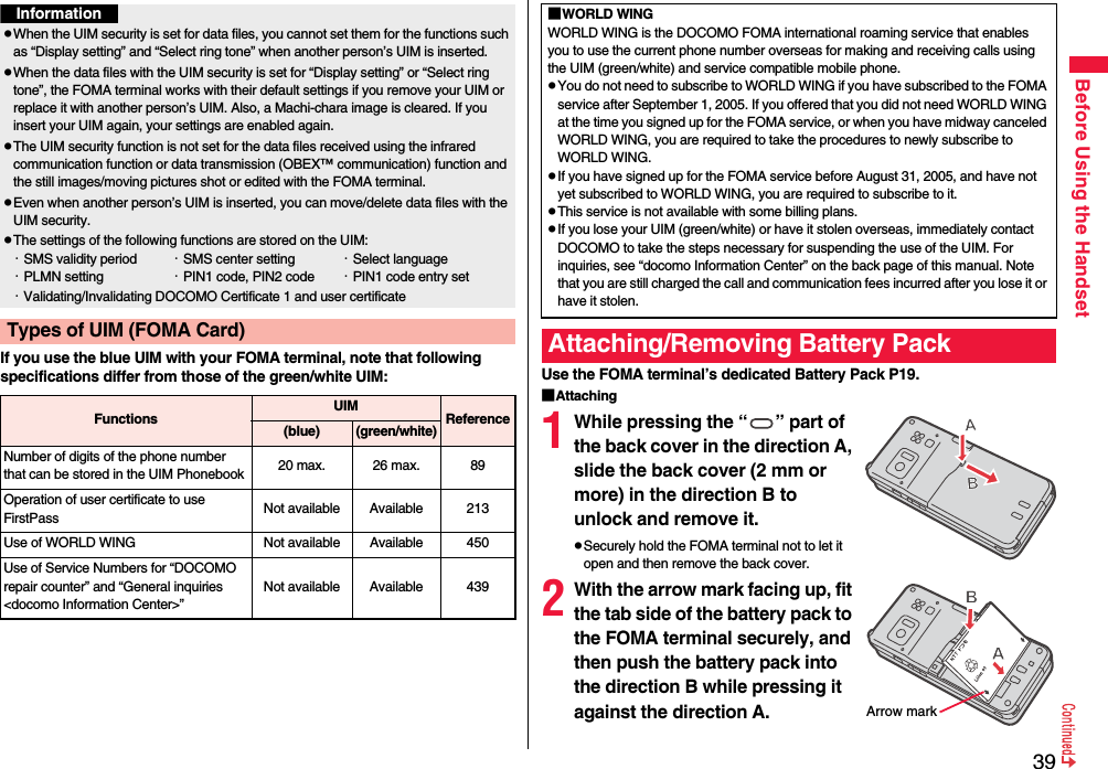 39Before Using the HandsetIf you use the blue UIM with your FOMA terminal, note that following specifications differ from those of the green/white UIM:InformationpWhen the UIM security is set for data files, you cannot set them for the functions such as “Display setting” and “Select ring tone” when another person’s UIM is inserted.pWhen the data files with the UIM security is set for “Display setting” or “Select ring tone”, the FOMA terminal works with their default settings if you remove your UIM or replace it with another person’s UIM. Also, a Machi-chara image is cleared. If you insert your UIM again, your settings are enabled again.pThe UIM security function is not set for the data files received using the infrared communication function or data transmission (OBEX™ communication) function and the still images/moving pictures shot or edited with the FOMA terminal.pEven when another person’s UIM is inserted, you can move/delete data files with the UIM security.pThe settings of the following functions are stored on the UIM:・SMS validity period ・SMS center setting ・Select language・PLMN setting ・PIN1 code, PIN2 code ・PIN1 code entry set・Validating/Invalidating DOCOMO Certificate 1 and user certificateTypes of UIM (FOMA Card)Functions UIM Reference(blue)(green/white)Number of digits of the phone number that can be stored in the UIM Phonebook 20 max. 26 max. 89Operation of user certificate to use FirstPass Not available Available 213Use of WORLD WING Not available Available 450Use of Service Numbers for “DOCOMO repair counter” and “General inquiries &lt;docomo Information Center&gt;”Not available Available 439Use the FOMA terminal’s dedicated Battery Pack P19.■Attaching1While pressing the “ ” part of the back cover in the direction A, slide the back cover (2 mm or more) in the direction B to unlock and remove it.pSecurely hold the FOMA terminal not to let it open and then remove the back cover.2With the arrow mark facing up, fit the tab side of the battery pack to the FOMA terminal securely, and then push the battery pack into the direction B while pressing it against the direction A.■WORLD WINGWORLD WING is the DOCOMO FOMA international roaming service that enables you to use the current phone number overseas for making and receiving calls using the UIM (green/white) and service compatible mobile phone.pYou do not need to subscribe to WORLD WING if you have subscribed to the FOMA service after September 1, 2005. If you offered that you did not need WORLD WING at the time you signed up for the FOMA service, or when you have midway canceled WORLD WING, you are required to take the procedures to newly subscribe to WORLD WING.pIf you have signed up for the FOMA service before August 31, 2005, and have not yet subscribed to WORLD WING, you are required to subscribe to it.pThis service is not available with some billing plans.pIf you lose your UIM (green/white) or have it stolen overseas, immediately contact DOCOMO to take the steps necessary for suspending the use of the UIM. For inquiries, see “docomo Information Center” on the back page of this manual. Note that you are still charged the call and communication fees incurred after you lose it or have it stolen.Attaching/Removing Battery PackArrow mark
