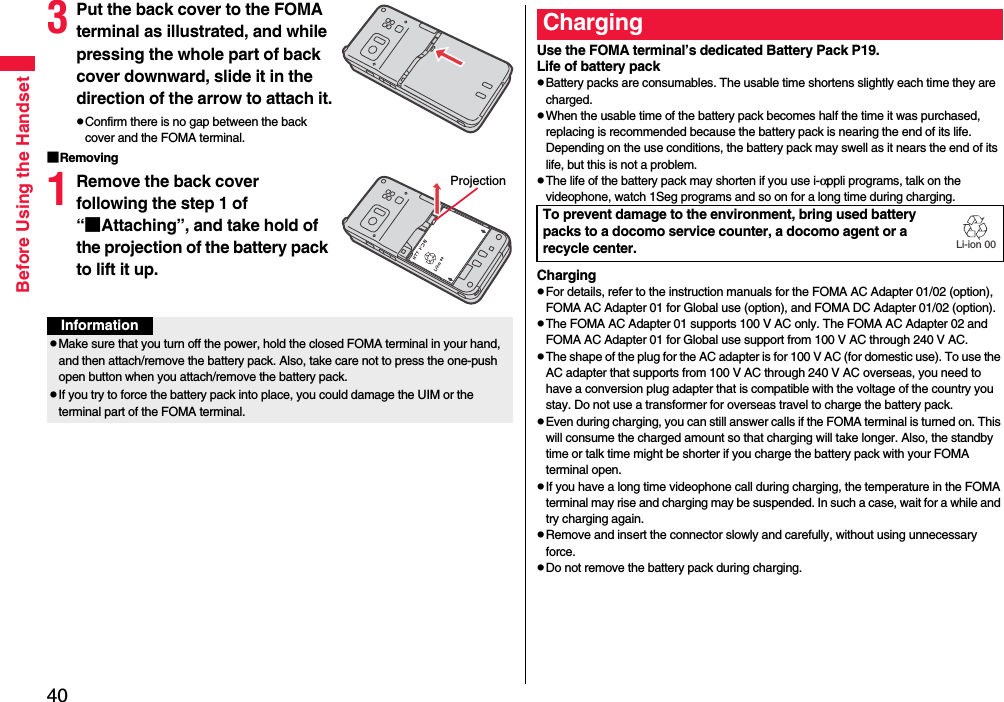 40Before Using the Handset3Put the back cover to the FOMA terminal as illustrated, and while pressing the whole part of back cover downward, slide it in the direction of the arrow to attach it.pConfirm there is no gap between the back cover and the FOMA terminal.■Removing1Remove the back cover following the step 1 of “■Attaching”, and take hold of the projection of the battery pack to lift it up.ProjectionInformationpMake sure that you turn off the power, hold the closed FOMA terminal in your hand, and then attach/remove the battery pack. Also, take care not to press the one-push open button when you attach/remove the battery pack.pIf you try to force the battery pack into place, you could damage the UIM or the terminal part of the FOMA terminal.Use the FOMA terminal’s dedicated Battery Pack P19.Life of battery packpBattery packs are consumables. The usable time shortens slightly each time they are charged.pWhen the usable time of the battery pack becomes half the time it was purchased, replacing is recommended because the battery pack is nearing the end of its life. Depending on the use conditions, the battery pack may swell as it nears the end of its life, but this is not a problem.pThe life of the battery pack may shorten if you use i-αppli programs, talk on the videophone, watch 1Seg programs and so on for a long time during charging.ChargingpFor details, refer to the instruction manuals for the FOMA AC Adapter 01/02 (option), FOMA AC Adapter 01 for Global use (option), and FOMA DC Adapter 01/02 (option).pThe FOMA AC Adapter 01 supports 100 V AC only. The FOMA AC Adapter 02 and FOMA AC Adapter 01 for Global use support from 100 V AC through 240 V AC.pThe shape of the plug for the AC adapter is for 100 V AC (for domestic use). To use the AC adapter that supports from 100 V AC through 240 V AC overseas, you need to have a conversion plug adapter that is compatible with the voltage of the country you stay. Do not use a transformer for overseas travel to charge the battery pack.pEven during charging, you can still answer calls if the FOMA terminal is turned on. This will consume the charged amount so that charging will take longer. Also, the standby time or talk time might be shorter if you charge the battery pack with your FOMA terminal open.pIf you have a long time videophone call during charging, the temperature in the FOMA terminal may rise and charging may be suspended. In such a case, wait for a while and try charging again.pRemove and insert the connector slowly and carefully, without using unnecessary force.pDo not remove the battery pack during charging.ChargingTo prevent damage to the environment, bring used battery packs to a docomo service counter, a docomo agent or a recycle center.Li-ion 00