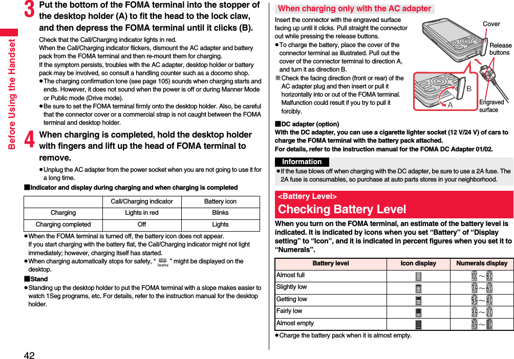 42Before Using the Handset3Put the bottom of the FOMA terminal into the stopper of the desktop holder (A) to fit the head to the lock claw, and then depress the FOMA terminal until it clicks (B).Check that the Call/Charging indicator lights in red.When the Call/Charging indicator flickers, dismount the AC adapter and battery pack from the FOMA terminal and then re-mount them for charging. If the symptom persists, troubles with the AC adapter, desktop holder or battery pack may be involved, so consult a handling counter such as a docomo shop.pThe charging confirmation tone (see page 105) sounds when charging starts and ends. However, it does not sound when the power is off or during Manner Mode or Public mode (Drive mode). pBe sure to set the FOMA terminal firmly onto the desktop holder. Also, be careful that the connector cover or a commercial strap is not caught between the FOMA terminal and desktop holder.4When charging is completed, hold the desktop holder with fingers and lift up the head of FOMA terminal to remove.pUnplug the AC adapter from the power socket when you are not going to use it for a long time.■Indicator and display during charging and when charging is completedpWhen the FOMA terminal is turned off, the battery icon does not appear.If you start charging with the battery flat, the Call/Charging indicator might not light immediately; however, charging itself has started.pWhen charging automatically stops for safety, “ ” might be displayed on the desktop.■StandpStanding up the desktop holder to put the FOMA terminal with a slope makes easier to watch 1Seg programs, etc. For details, refer to the instruction manual for the desktop holder.Call/Charging indicator Battery iconCharging Lights in red BlinksCharging completed Off LightsInsert the connector with the engraved surface facing up until it clicks. Pull straight the connector out while pressing the release buttons.pTo charge the battery, place the cover of the connector terminal as illustrated. Pull out the cover of the connector terminal to direction A, and turn it as direction B.※Check the facing direction (front or rear) of the AC adapter plug and then insert or pull it horizontally into or out of the FOMA terminal. Malfunction could result if you try to pull it forcibly.■DC adapter (option)With the DC adapter, you can use a cigarette lighter socket (12 V/24 V) of cars to charge the FOMA terminal with the battery pack attached. For details, refer to the instruction manual for the FOMA DC Adapter 01/02.When you turn on the FOMA terminal, an estimate of the battery level is indicated. It is indicated by icons when you set “Battery” of “Display setting” to “Icon”, and it is indicated in percent figures when you set it to “Numerals”.pCharge the battery pack when it is almost empty.When charging only with the AC adapterEngraved surfaceRelease buttonsCoverInformationpIf the fuse blows off when charging with the DC adapter, be sure to use a 2A fuse. The 2A fuse is consumables, so purchase at auto parts stores in your neighborhood.&lt;Battery Level&gt;Checking Battery LevelBattery level Icon display Numerals displayAlmost full ∼Slightly low ∼Getting low ∼Fairly low ∼Almost empty ∼