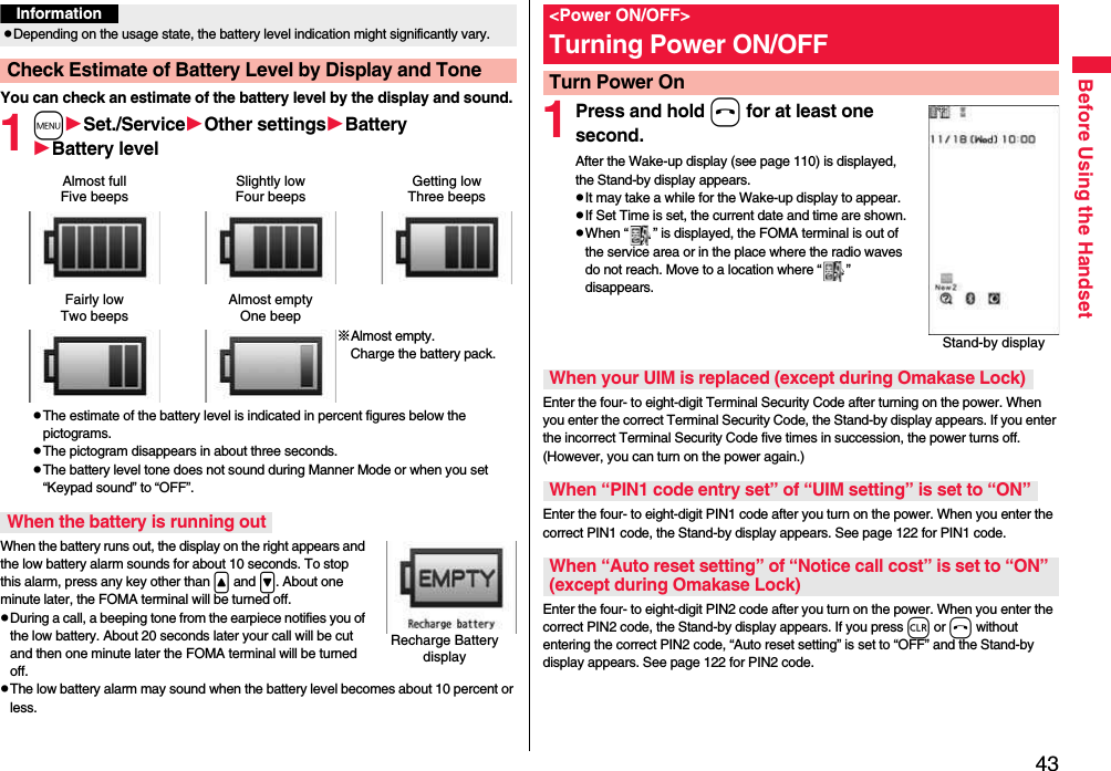 43Before Using the HandsetYou can check an estimate of the battery level by the display and sound.1mSet./ServiceOther settingsBatteryBattery levelpThe estimate of the battery level is indicated in percent figures below the pictograms.pThe pictogram disappears in about three seconds.pThe battery level tone does not sound during Manner Mode or when you set “Keypad sound” to “OFF”.When the battery runs out, the display on the right appears and the low battery alarm sounds for about 10 seconds. To stop this alarm, press any key other than &lt; and &gt;. About one minute later, the FOMA terminal will be turned off.pDuring a call, a beeping tone from the earpiece notifies you of the low battery. About 20 seconds later your call will be cut and then one minute later the FOMA terminal will be turned off.pThe low battery alarm may sound when the battery level becomes about 10 percent or less.InformationpDepending on the usage state, the battery level indication might significantly vary.Check Estimate of Battery Level by Display and ToneAlmost fullFive beepsSlightly lowFour beepsGetting lowThree beepsFairly lowTwo beepsAlmost emptyOne beep※Almost empty. Charge the battery pack.When the battery is running outRecharge Battery display1Press and hold h for at least one second.After the Wake-up display (see page 110) is displayed, the Stand-by display appears.pIt may take a while for the Wake-up display to appear.pIf Set Time is set, the current date and time are shown.pWhen “ ” is displayed, the FOMA terminal is out of the service area or in the place where the radio waves do not reach. Move to a location where “ ” disappears.Enter the four- to eight-digit Terminal Security Code after turning on the power. When you enter the correct Terminal Security Code, the Stand-by display appears. If you enter the incorrect Terminal Security Code five times in succession, the power turns off. (However, you can turn on the power again.)Enter the four- to eight-digit PIN1 code after you turn on the power. When you enter the correct PIN1 code, the Stand-by display appears. See page 122 for PIN1 code.Enter the four- to eight-digit PIN2 code after you turn on the power. When you enter the correct PIN2 code, the Stand-by display appears. If you press r or h without entering the correct PIN2 code, “Auto reset setting” is set to “OFF” and the Stand-by display appears. See page 122 for PIN2 code.&lt;Power ON/OFF&gt;Turning Power ON/OFFTurn Power OnStand-by displayWhen your UIM is replaced (except during Omakase Lock)When “PIN1 code entry set” of “UIM setting” is set to “ON”When “Auto reset setting” of “Notice call cost” is set to “ON” (except during Omakase Lock)