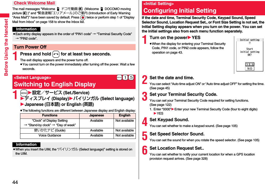 44Before Using the HandsetThe mail messages “Welcome ドコモ動画  (Welcome DOCOMO moving picture )” and “緊急速報「エリアメール」のご案内 (Introduction of Early Warning “Area Mail”)” have been saved by default. Press Oo twice or perform step 1 of “Display Mail from Inbox” on page 158 to show the Inbox list.1Press and hold h for at least two seconds.The exit display appears and the power turns off.pYou cannot turn on the power immediately after turning off the power. Wait a few seconds.1m設定／サービス (Set./Service)ディスプレイ (Display)バイリンガル (Select language)Japanese (日本語) or English (英語)pThe following functions are different between Japanese display and English display:Check Welcome MailInformationpEach entry display appears in the order of “PIN1 code” → “Terminal Security Code” → “PIN2 code”.Turn Power Off+m-1-5&lt;Select Language&gt;Switching to English DisplayFunctions Japanese English“Clock” of Display Setting→ “Stand-by clock” → “Day of week” Available Not available使いかたナビ (Guide) Available Not availableVoice Guidance Available Not availableInformationpWhen you insert the UIM, the “バイリンガル (Select language)” setting is stored on the UIM.If the date and time, Terminal Security Code, Keypad Sound, Speed Selector Sound, Location Request Set., or Font Size Setting is not set, the Initial Setting display appears when you turn on the power. You can set the initial settings also from each menu function separately.1Turn on the powerYESpWhen the display for entering your Terminal Security Code, PIN1 code, or PIN2 code appears, follow the operation on page 43.2Set the date and time.You can select “Auto time adjust ON” or “Auto time adjust OFF” for setting the time. (See page 45)3Set your Terminal Security Code.You can set your Terminal Security Code required for setting functions. (See page 122)1. Enter “0000”Enter your new Terminal Security Code (four to eight digits)YES4Set Keypad Sound.You can set whether to make a keypad sound. (See page 105)5Set Speed Selector Sound.You can set the sound for when you rotate the speed selector. (See page 105)6Set Location Request Set..You can set whether to notify your current location for when a GPS location provision request arrives. (See page 328)&lt;Initial Setting&gt;Configuring Initial Setting