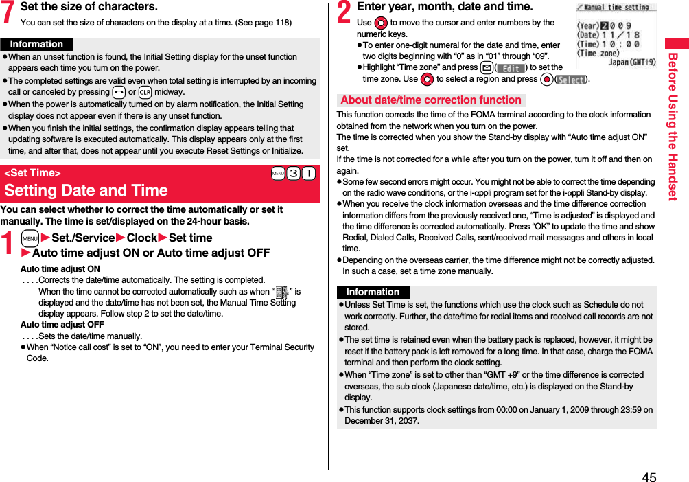 45Before Using the Handset7Set the size of characters.You can set the size of characters on the display at a time. (See page 118)You can select whether to correct the time automatically or set it manually. The time is set/displayed on the 24-hour basis.1mSet./ServiceClockSet timeAuto time adjust ON or Auto time adjust OFFAuto time adjust ON . . . .Corrects the date/time automatically. The setting is completed.When the time cannot be corrected automatically such as when “ ” is displayed and the date/time has not been set, the Manual Time Setting display appears. Follow step 2 to set the date/time.Auto time adjust OFF . . . .Sets the date/time manually.pWhen “Notice call cost” is set to “ON”, you need to enter your Terminal Security Code.InformationpWhen an unset function is found, the Initial Setting display for the unset function appears each time you turn on the power.pThe completed settings are valid even when total setting is interrupted by an incoming call or canceled by pressing -h or -r midway.pWhen the power is automatically turned on by alarm notification, the Initial Setting display does not appear even if there is any unset function.pWhen you finish the initial settings, the confirmation display appears telling that updating software is executed automatically. This display appears only at the first time, and after that, does not appear until you execute Reset Settings or Initialize.+m-3-1&lt;Set Time&gt;Setting Date and Time2Enter year, month, date and time.Use Mo to move the cursor and enter numbers by the numeric keys.pTo enter one-digit numeral for the date and time, enter two digits beginning with “0” as in “01” through “09”.pHighlight “Time zone” and press l( ) to set the time zone. Use Mo to select a region and press Oo( ).This function corrects the time of the FOMA terminal according to the clock information obtained from the network when you turn on the power. The time is corrected when you show the Stand-by display with “Auto time adjust ON” set. If the time is not corrected for a while after you turn on the power, turn it off and then on again.pSome few second errors might occur. You might not be able to correct the time depending on the radio wave conditions, or the i-αppli program set for the i-αppli Stand-by display.pWhen you receive the clock information overseas and the time difference correction information differs from the previously received one, “Time is adjusted” is displayed and the time difference is corrected automatically. Press “OK” to update the time and show Redial, Dialed Calls, Received Calls, sent/received mail messages and others in local time.pDepending on the overseas carrier, the time difference might not be correctly adjusted. In such a case, set a time zone manually.About date/time correction functionInformationpUnless Set Time is set, the functions which use the clock such as Schedule do not work correctly. Further, the date/time for redial items and received call records are not stored.pThe set time is retained even when the battery pack is replaced, however, it might be reset if the battery pack is left removed for a long time. In that case, charge the FOMA terminal and then perform the clock setting.pWhen “Time zone” is set to other than “GMT +9” or the time difference is corrected overseas, the sub clock (Japanese date/time, etc.) is displayed on the Stand-by display.pThis function supports clock settings from 00:00 on January 1, 2009 through 23:59 on December 31, 2037.