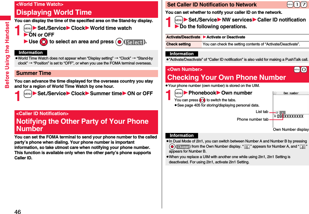 46Before Using the HandsetYou can display the time of the specified area on the Stand-by display.1mSet./ServiceClockWorld time watchON or OFFUse Mo to select an area and press Oo( ).You can advance the time displayed for the overseas country you stay and for a region of World Time Watch by one hour.1mSet./ServiceClockSummer timeON or OFFYou can set the FOMA terminal to send your phone number to the called party’s phone when dialing. Your phone number is important information, so take utmost care when notifying your phone number. This function is available only when the other party’s phone supports Caller ID.&lt;World Time Watch&gt;Displaying World TimeInformationpWorld Time Watch does not appear when “Display setting” → “Clock” → “Stand-by clock” → “Position” is set to “OFF”, or when you use the FOMA terminal overseas.Summer Time&lt;Caller ID Notification&gt;Notifying the Other Party of Your Phone NumberYou can set whether to notify your caller ID on the network.1mSet./ServiceNW servicesCaller ID notificationDo the following operations.pYour phone number (own number) is stored on the UIM.1mPhonebookOwn numberYou can press No to switch the tabs.pSee page 405 for storing/displaying personal data.+m-1-7Set Caller ID Notification to NetworkActivate/Deactivate Activate or DeactivateCheck setting You can check the setting contents of “Activate/Deactivate”.Informationp“Activate/Deactivate” of “Caller ID notification” is also valid for making a PushTalk call.+m-0&lt;Own Number&gt;Checking Your Own Phone NumberOwn Number displayPhone number tabList tabInformationpIn Dual Mode of 2in1, you can switch between Number A and Number B by pressing *Oo( ) from the Own Number display. “ ” appears for Number A, and “ ” appears for Number B.pWhen you replace a UIM with another one while using 2in1, 2in1 Setting is deactivated. For using 2in1, activate 2in1 Setting.