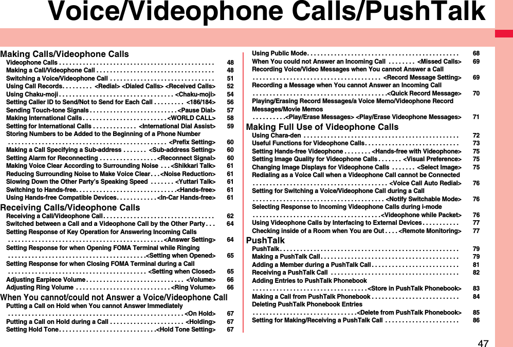 47Voice/Videophone Calls/PushTalkMaking Calls/Videophone CallsVideophone Calls . . . . . . . . . . . . . . . . . . . . . . . . . . . . . . . . . . . . . . . . . . . . . .  48Making a Call/Videophone Call . . . . . . . . . . . . . . . . . . . . . . . . . . . . . . . . . . .  48Switching a Voice/Videophone Call  . . . . . . . . . . . . . . . . . . . . . . . . . . . . . . .  51Using Call Records. . . . . . . . .  &lt;Redial&gt; &lt;Dialed Calls&gt; &lt;Received Calls&gt; 52Using Chaku-moji . . . . . . . . . . . . . . . . . . . . . . . . . . . . . . . . . . &lt;Chaku-moji&gt; 54Setting Caller ID to Send/Not to Send for Each Call . . . . . . . . .  &lt;186/184&gt; 56Sending Touch-tone Signals . . . . . . . . . . . . . . . . . . . . . . . . . . &lt;Pause Dial&gt; 57Making International Calls . . . . . . . . . . . . . . . . . . . . . . . . . &lt;WORLD CALL&gt; 58Setting for International Calls . . . . . . . . . . . . .  &lt;International Dial Assist&gt; 59Storing Numbers to be Added to the Beginning of a Phone Number . . . . . . . . . . . . . . . . . . . . . . . . . . . . . . . . . . . . . . . . . . . . . . .  &lt;Prefix Setting&gt; 60Making a Call Specifying a Sub-address . . . . . . .  &lt;Sub-address Setting&gt; 60Setting Alarm for Reconnecting . . . . . . . . . . . . . . . . . &lt;Reconnect Signal&gt; 60Making Voice Clear According to Surrounding Noise  . . . &lt;Shikkari Talk&gt; 61Reducing Surrounding Noise to Make Voice Clear . . . &lt;Noise Reduction&gt; 61Slowing Down the Other Party’s Speaking Speed  . . . . . . . &lt;Yuttari Talk&gt; 61Switching to Hands-free. . . . . . . . . . . . . . . . . . . . . . . . . . . . . .&lt;Hands-free&gt; 61Using Hands-free Compatible Devices. . . . . . . . . . . . &lt;In-Car Hands-free&gt; 61Receiving Calls/Videophone CallsReceiving a Call/Videophone Call . . . . . . . . . . . . . . . . . . . . . . . . . . . . . . . . .  62Switched between a Call and a Videophone Call by the Other Party . . . 64Setting Response of Key Operation for Answering Incoming Calls . . . . . . . . . . . . . . . . . . . . . . . . . . . . . . . . . . . . . . . . . . . . . . &lt;Answer Setting&gt; 64Setting Response for when Opening FOMA Terminal while Ringing . . . . . . . . . . . . . . . . . . . . . . . . . . . . . . . . . . . . . . . . .&lt;Setting when Opened&gt; 65Setting Response for when Closing FOMA Terminal during a Call . . . . . . . . . . . . . . . . . . . . . . . . . . . . . . . . . . . . . . . . .  &lt;Setting when Closed&gt; 65Adjusting Earpiece Volume . . . . . . . . . . . . . . . . . . . . . . . . . . . . .  &lt;Volume&gt; 66Adjusting Ring Volume  . . . . . . . . . . . . . . . . . . . . . . . . . . . . &lt;Ring Volume&gt; 66When You cannot/could not Answer a Voice/Videophone CallPutting a Call on Hold when You cannot Answer Immediately . . . . . . . . . . . . . . . . . . . . . . . . . . . . . . . . . . . . . . . . . . . . . . . . . . . . &lt;On Hold&gt; 67Putting a Call on Hold during a Call . . . . . . . . . . . . . . . . . . . . . .  &lt;Holding&gt; 67Setting Hold Tone. . . . . . . . . . . . . . . . . . . . . . . . . . . . .&lt;Hold Tone Setting&gt; 67Using Public Mode. . . . . . . . . . . . . . . . . . . . . . . . . . . . . . . . . . . . . . . . . . . . .  68When You could not Answer an Incoming Call  . . . . . . . .  &lt;Missed Calls&gt; 69Recording Voice/Video Messages when You cannot Answer a Call. . . . . . . . . . . . . . . . . . . . . . . . . . . . . . . . . . . . . .  &lt;Record Message Setting&gt; 69Recording a Message when You cannot Answer an Incoming Call. . . . . . . . . . . . . . . . . . . . . . . . . . . . . . . . . . . . . . . .&lt;Quick Record Message&gt; 70Playing/Erasing Record Messages/a Voice Memo/Videophone Record Messages/Movie Memos. . . . . . . . . .&lt;Play/Erase Messages&gt; &lt;Play/Erase Videophone Messages&gt; 71Making Full Use of Videophone CallsUsing Chara-den  . . . . . . . . . . . . . . . . . . . . . . . . . . . . . . . . . . . . . . . . . . . . . .  72Useful Functions for Videophone Calls. . . . . . . . . . . . . . . . . . . . . . . . . . . .  73Setting Hands-free Videophone . . . . . . . . &lt;Hands-free with Videophone&gt; 75Setting Image Quality for Videophone Calls . . . . . . . &lt;Visual Preference&gt; 75Changing Image Displays for Videophone Calls  . . . . . . .  &lt;Select Image&gt; 75Redialing as a Voice Call when a Videophone Call cannot be Connected. . . . . . . . . . . . . . . . . . . . . . . . . . . . . . . . . . . . . . . . &lt;Voice Call Auto Redial&gt; 76Setting for Switching a Voice/Videophone Call during a Call. . . . . . . . . . . . . . . . . . . . . . . . . . . . . . . . . . . . . . . &lt;Notify Switchable Mode&gt; 76Selecting Response to Incoming Videophone Calls during i-mode. . . . . . . . . . . . . . . . . . . . . . . . . . . . . . . . . . . . . .&lt;Videophone while Packet&gt; 76Using Videophone Calls by Interfacing to External Devices . . . . . . . . . . .  77Checking inside of a Room when You are Out . . . . &lt;Remote Monitoring&gt; 77PushTalkPushTalk . . . . . . . . . . . . . . . . . . . . . . . . . . . . . . . . . . . . . . . . . . . . . . . . . . . . .  79Making a PushTalk Call . . . . . . . . . . . . . . . . . . . . . . . . . . . . . . . . . . . . . . . . .  79Adding a Member during a PushTalk Call . . . . . . . . . . . . . . . . . . . . . . . . . .  81Receiving a PushTalk Call  . . . . . . . . . . . . . . . . . . . . . . . . . . . . . . . . . . . . . .  82Adding Entries to PushTalk Phonebook. . . . . . . . . . . . . . . . . . . . . . . . . . . . . . . . . . &lt;Store in PushTalk Phonebook&gt; 83Making a Call from PushTalk Phonebook . . . . . . . . . . . . . . . . . . . . . . . . . .  84Deleting PushTalk Phonebook Entries. . . . . . . . . . . . . . . . . . . . . . . . . . . . . . .&lt;Delete from PushTalk Phonebook&gt; 85Setting for Making/Receiving a PushTalk Call  . . . . . . . . . . . . . . . . . . . . . .  86