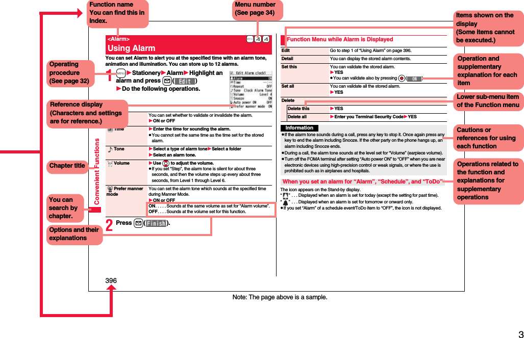 3Easy Search/Contents/Precautions396Convenient FunctionsYou can set Alarm to alert you at the specified time with an alarm tone, animation and illumination. You can store up to 12 alarms.1mStationeryAlarmHighlight an alarm and press l( )Do the following operations.2Press l( ).+m-4-4&lt;Alarm&gt;Using AlarmAlarm You can set whether to validate or invalidate the alarm.ON or OFFTime Enter the time for sounding the alarm.pYou cannot set the same time as the time set for the stored alarm.Tone Select a type of alarm toneSelect a folderSelect an alarm tone.Volume Use Bo to adjust the volume.pIf you set “Step”, the alarm tone is silent for about three seconds, and then the volume steps up every about three seconds, from Level 1 through Level 6.Prefer manner modeYou can set the alarm tone which sounds at the specified time during Manner Mode.ON or OFFON. . . . . Sounds at the same volume as set for “Alarm volume”.OFF. . . . Sounds at the volume set for this function.The icon appears on the Stand-by display.“ ” . . . Displayed when an alarm is set for today (except the setting for past time).“ ” . . . Displayed when an alarm is set for tomorrow or onward only.pIf you set “Alarm” of a schedule event/ToDo item to “OFF”, the icon is not displayed.Function Menu while Alarm is DisplayedEdit Go to step 1 of “Using Alarm” on page 396.Detail You can display the stored alarm contents.Set this You can validate the stored alarm.YESpYou can validate also by pressing Oo( ).Set all You can validate all the stored alarm.YESDeleteDelete this YESDelete all Enter you Terminal Security CodeYESInformationpIf the alarm tone sounds during a call, press any key to stop it. Once again press any key to end the alarm including Snooze. If the other party on the phone hangs up, an alarm including Snooze ends.pDuring a call, the alarm tone sounds at the level set for “Volume” (earpiece volume).pTurn off the FOMA terminal after setting “Auto power ON” to “OFF” when you are near electronic devices using high-precision control or weak signals, or where the use is prohibited such as in airplanes and hospitals.When you set an alarm for “Alarm”, “Schedule”, and “ToDo”Note: The page above is a sample.Menu number(See page 34)Function nameYou can find this in Index.Operating procedure(See page 32)Reference display (Characters and settings are for reference.)Options and their explanationsItems shown on the display(Some items cannot be executed.)Operation and supplementary explanation for each itemOperations related to the function and explanations for supplementary operationsChapter titleYou can search by chapter.Cautions or references for using each functionLower sub-menu item of the Function menu