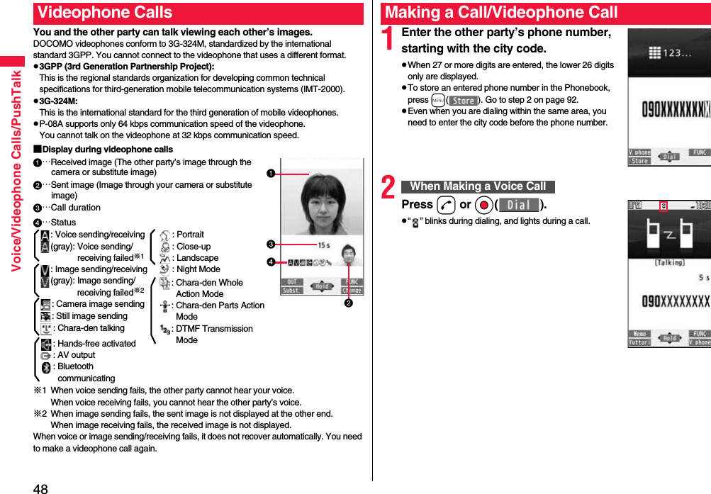 48Voice/Videophone Calls/PushTalkYou and the other party can talk viewing each other’s images.DOCOMO videophones conform to 3G-324M, standardized by the international standard 3GPP. You cannot connect to the videophone that uses a different format.p3GPP (3rd Generation Partnership Project):This is the regional standards organization for developing common technical specifications for third-generation mobile telecommunication systems (IMT-2000).p3G-324M:This is the international standard for the third generation of mobile videophones.pP-08A supports only 64 kbps communication speed of the videophone. You cannot talk on the videophone at 32 kbps communication speed.■Display during videophone calls…Received image (The other party’s image through the camera or substitute image)…Sent image (Image through your camera or substitute image)…Call duration※1 When voice sending fails, the other party cannot hear your voice.When voice receiving fails, you cannot hear the other party’s voice.※2 When image sending fails, the sent image is not displayed at the other end.When image receiving fails, the received image is not displayed.When voice or image sending/receiving fails, it does not recover automatically. You need to make a videophone call again.Videophone Calls…Status: Voice sending/receiving(gray): Voice sending/receiving failed※1: Image sending/receiving(gray): Image sending/receiving failed※2: Camera image sending: Still image sending: Chara-den talking: Hands-free activated: AV output: Bluetooth communicating: Portrait: Close-up: Landscape: Night Mode: Chara-den Whole Action Mode: Chara-den Parts Action Mode: DTMF Transmission Mode1Enter the other party’s phone number, starting with the city code.pWhen 27 or more digits are entered, the lower 26 digits only are displayed.pTo store an entered phone number in the Phonebook, press m( ). Go to step 2 on page 92.pEven when you are dialing within the same area, you need to enter the city code before the phone number.2Press d or Oo( ).p“ ” blinks during dialing, and lights during a call.Making a Call/Videophone CallWhen Making a Voice Call