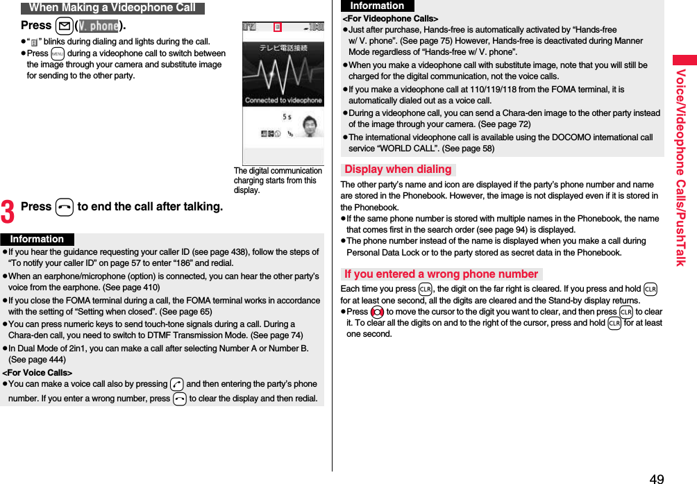 49Voice/Videophone Calls/PushTalkPress l( ).p“ ” blinks during dialing and lights during the call.pPress m during a videophone call to switch between the image through your camera and substitute image for sending to the other party.3Press h to end the call after talking.When Making a Videophone CallThe digital communication charging starts from this display.InformationpIf you hear the guidance requesting your caller ID (see page 438), follow the steps of “To notify your caller ID” on page 57 to enter “186” and redial.pWhen an earphone/microphone (option) is connected, you can hear the other party’s voice from the earphone. (See page 410)pIf you close the FOMA terminal during a call, the FOMA terminal works in accordance with the setting of “Setting when closed”. (See page 65)pYou can press numeric keys to send touch-tone signals during a call. During a Chara-den call, you need to switch to DTMF Transmission Mode. (See page 74)pIn Dual Mode of 2in1, you can make a call after selecting Number A or Number B. (See page 444)&lt;For Voice Calls&gt;pYou can make a voice call also by pressing -d and then entering the party’s phone number. If you enter a wrong number, press -h to clear the display and then redial.The other party’s name and icon are displayed if the party’s phone number and name are stored in the Phonebook. However, the image is not displayed even if it is stored in the Phonebook.pIf the same phone number is stored with multiple names in the Phonebook, the name that comes first in the search order (see page 94) is displayed.pThe phone number instead of the name is displayed when you make a call during Personal Data Lock or to the party stored as secret data in the Phonebook.Each time you press r, the digit on the far right is cleared. If you press and hold r for at least one second, all the digits are cleared and the Stand-by display returns.pPress No to move the cursor to the digit you want to clear, and then press r to clear it. To clear all the digits on and to the right of the cursor, press and hold r for at least one second.&lt;For Videophone Calls&gt;pJust after purchase, Hands-free is automatically activated by “Hands-free w/ V. phone”. (See page 75) However, Hands-free is deactivated during Manner Mode regardless of “Hands-free w/ V. phone”.pWhen you make a videophone call with substitute image, note that you will still be charged for the digital communication, not the voice calls.pIf you make a videophone call at 110/119/118 from the FOMA terminal, it is automatically dialed out as a voice call.pDuring a videophone call, you can send a Chara-den image to the other party instead of the image through your camera. (See page 72)pThe international videophone call is available using the DOCOMO international call service “WORLD CALL”. (See page 58)Display when dialingIf you entered a wrong phone numberInformation