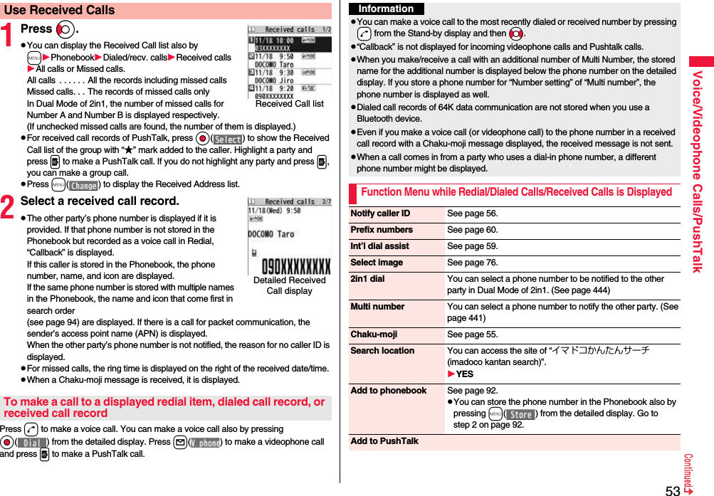 53Voice/Videophone Calls/PushTalk1Press Co.pYou can display the Received Call list also by mPhonebookDialed/recv. callsReceived callsAll calls or Missed calls.All calls  . . . . . . All the records including missed callsMissed calls. . . The records of missed calls onlyIn Dual Mode of 2in1, the number of missed calls for Number A and Number B is displayed respectively.(If unchecked missed calls are found, the number of them is displayed.)pFor received call records of PushTalk, press Oo( ) to show the Received Call list of the group with “★” mark added to the caller. Highlight a party and press p to make a PushTalk call. If you do not highlight any party and press p, you can make a group call.pPress m( ) to display the Received Address list.2Select a received call record.pThe other party’s phone number is displayed if it is provided. If that phone number is not stored in the Phonebook but recorded as a voice call in Redial, “Callback” is displayed.If this caller is stored in the Phonebook, the phone number, name, and icon are displayed. If the same phone number is stored with multiple names in the Phonebook, the name and icon that come first in search order (see page 94) are displayed. If there is a call for packet communication, the sender’s access point name (APN) is displayed.When the other party’s phone number is not notified, the reason for no caller ID is displayed.pFor missed calls, the ring time is displayed on the right of the received date/time.pWhen a Chaku-moji message is received, it is displayed.Press d to make a voice call. You can make a voice call also by pressing Oo( ) from the detailed display. Press l( ) to make a videophone call and press p to make a PushTalk call.Use Received CallsReceived Call listDetailed Received Call displayTo make a call to a displayed redial item, dialed call record, or received call recordInformationpYou can make a voice call to the most recently dialed or received number by pressing -d from the Stand-by display and then *No.p“Callback” is not displayed for incoming videophone calls and Pushtalk calls.pWhen you make/receive a call with an additional number of Multi Number, the stored name for the additional number is displayed below the phone number on the detailed display. If you store a phone number for “Number setting” of “Multi number”, the phone number is displayed as well.pDialed call records of 64K data communication are not stored when you use a Bluetooth device.pEven if you make a voice call (or videophone call) to the phone number in a received call record with a Chaku-moji message displayed, the received message is not sent.pWhen a call comes in from a party who uses a dial-in phone number, a different phone number might be displayed.Function Menu while Redial/Dialed Calls/Received Calls is DisplayedNotify caller ID See page 56.Prefix numbers See page 60.Int’l dial assist See page 59.Select image See page 76.2in1 dial You can select a phone number to be notified to the other party in Dual Mode of 2in1. (See page 444)Multi number You can select a phone number to notify the other party. (See page 441)Chaku-moji See page 55.Search location You can access the site of “イマドコかんたんサーチ (imadoco kantan search)”.YESAdd to phonebook See page 92.pYou can store the phone number in the Phonebook also by pressing m( ) from the detailed display. Go to step 2 on page 92.Add to PushTalk