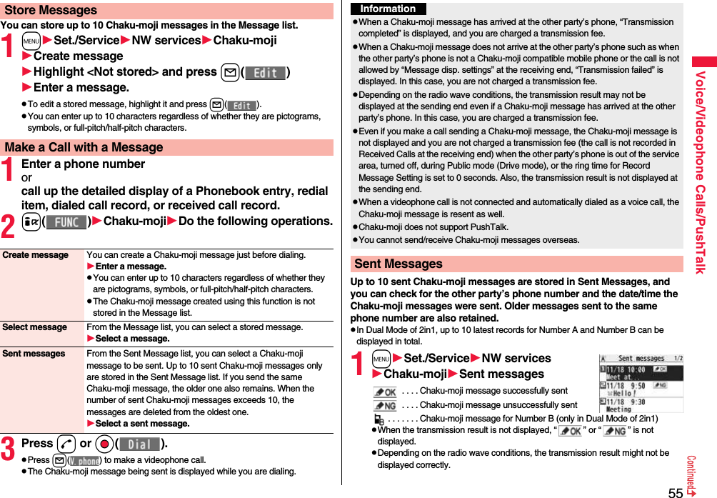 55Voice/Videophone Calls/PushTalkYou can store up to 10 Chaku-moji messages in the Message list.1mSet./ServiceNW servicesChaku-mojiCreate messageHighlight &lt;Not stored&gt; and press l( )Enter a message.pTo edit a stored message, highlight it and press l( ).pYou can enter up to 10 characters regardless of whether they are pictograms, symbols, or full-pitch/half-pitch characters.1Enter a phone numberorcall up the detailed display of a Phonebook entry, redial item, dialed call record, or received call record.2i( )Chaku-mojiDo the following operations.3Press d or Oo( ).pPress l( ) to make a videophone call.pThe Chaku-moji message being sent is displayed while you are dialing.Store MessagesMake a Call with a MessageCreate message You can create a Chaku-moji message just before dialing.Enter a message.pYou can enter up to 10 characters regardless of whether they are pictograms, symbols, or full-pitch/half-pitch characters.pThe Chaku-moji message created using this function is not stored in the Message list.Select message From the Message list, you can select a stored message.Select a message.Sent messages From the Sent Message list, you can select a Chaku-moji message to be sent. Up to 10 sent Chaku-moji messages only are stored in the Sent Message list. If you send the same Chaku-moji message, the older one also remains. When the number of sent Chaku-moji messages exceeds 10, the messages are deleted from the oldest one.Select a sent message.Up to 10 sent Chaku-moji messages are stored in Sent Messages, and you can check for the other party’s phone number and the date/time the Chaku-moji messages were sent. Older messages sent to the same phone number are also retained.pIn Dual Mode of 2in1, up to 10 latest records for Number A and Number B can be displayed in total.1mSet./ServiceNW servicesChaku-mojiSent messages . . . . Chaku-moji message successfully sent . . . . Chaku-moji message unsuccessfully sent. . . . . . . Chaku-moji message for Number B (only in Dual Mode of 2in1)pWhen the transmission result is not displayed, “ ” or “ ” is not displayed.pDepending on the radio wave conditions, the transmission result might not be displayed correctly.InformationpWhen a Chaku-moji message has arrived at the other party’s phone, “Transmission completed” is displayed, and you are charged a transmission fee. pWhen a Chaku-moji message does not arrive at the other party’s phone such as when the other party’s phone is not a Chaku-moji compatible mobile phone or the call is not allowed by “Message disp. settings” at the receiving end, “Transmission failed” is displayed. In this case, you are not charged a transmission fee.pDepending on the radio wave conditions, the transmission result may not be displayed at the sending end even if a Chaku-moji message has arrived at the other party’s phone. In this case, you are charged a transmission fee.pEven if you make a call sending a Chaku-moji message, the Chaku-moji message is not displayed and you are not charged a transmission fee (the call is not recorded in Received Calls at the receiving end) when the other party’s phone is out of the service area, turned off, during Public mode (Drive mode), or the ring time for Record Message Setting is set to 0 seconds. Also, the transmission result is not displayed at the sending end.pWhen a videophone call is not connected and automatically dialed as a voice call, the Chaku-moji message is resent as well.pChaku-moji does not support PushTalk.pYou cannot send/receive Chaku-moji messages overseas.Sent Messages