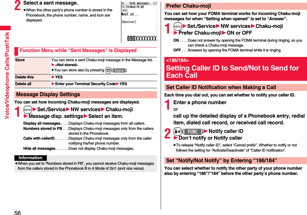 56Voice/Videophone Calls/PushTalk2Select a sent message.pWhen the other party’s phone number is stored in the Phonebook, the phone number, name, and icon are displayed.You can set how incoming Chaku-moji messages are displayed.1mSet./ServiceNW servicesChaku-mojiMessage disp. settingsSelect an item.Display all messages . . . . Displays Chaku-moji messages from all callers.Numbers stored in PB . . .Displays Chaku-moji messages only from the callers stored in the Phonebook.Calls with callerID. . . . . . .Displays Chaku-moji messages only from the caller notifying his/her phone number.Hide all messages. . . . . . .Does not display Chaku-moji messages.Function Menu while “Sent Messages” is DisplayedStore You can store a sent Chaku-moji message in the Message list.&lt;Not stored&gt;pYou can store also by pressing l( ).Delete this YESDelete all Enter your Terminal Security CodeYESMessage Display SettingsInformationpWhen you set to “Numbers stored in PB”, you cannot receive Chaku-moji messages from the callers stored in the Phonebook B in A Mode of 2in1 (and vice versa).You can set how your FOMA terminal works for incoming Chaku-moji messages for when “Setting when opened” is set to “Answer”.1mSet./ServiceNW servicesChaku-mojiPrefer Chaku-mojiON or OFFON . . . . Does not answer by opening the FOMA terminal during ringing, so you can check a Chaku-moji message.OFF . . . Answers by opening the FOMA terminal while it is ringing.Each time you dial out, you can set whether to notify your caller ID.1Enter a phone numberorcall up the detailed display of a Phonebook entry, redial item, dialed call record, or received call record.2i( )Notify caller IDDon’t notify or Notify callerpTo release “Notify caller ID”, select “Cancel prefix”. Whether to notify or not follows the setting for “Activate/Deactivate” of “Caller ID notification”.You can select whether to notify the other party of your phone number also by entering “186”/“184” before the other party’s phone number.Prefer Chaku-moji&lt;186/184&gt;Setting Caller ID to Send/Not to Send for Each CallSet Caller ID Notification when Making a CallSet “Notify/Not Notify” by Entering “186/184”