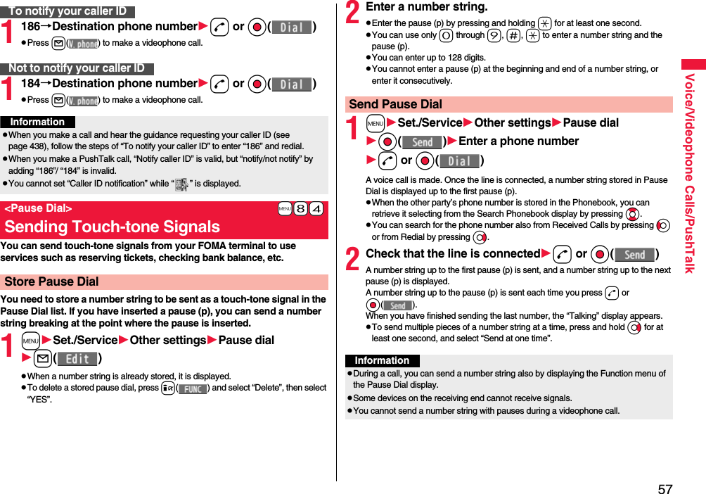 57Voice/Videophone Calls/PushTalk1186→Destination phone numberd or Oo( )pPress l( ) to make a videophone call.1184→Destination phone numberd or Oo( )pPress l( ) to make a videophone call.You can send touch-tone signals from your FOMA terminal to use services such as reserving tickets, checking bank balance, etc.You need to store a number string to be sent as a touch-tone signal in the Pause Dial list. If you have inserted a pause (p), you can send a number string breaking at the point where the pause is inserted.1mSet./ServiceOther settingsPause diall( )pWhen a number string is already stored, it is displayed.pTo delete a stored pause dial, press i( ) and select “Delete”, then select “YES”.To notify your caller IDNot to notify your caller IDInformationpWhen you make a call and hear the guidance requesting your caller ID (see page 438), follow the steps of “To notify your caller ID” to enter “186” and redial.pWhen you make a PushTalk call, “Notify caller ID” is valid, but “notify/not notify” by adding “186”/ “184” is invalid.pYou cannot set “Caller ID notification” while “ ” is displayed.+m-8-4&lt;Pause Dial&gt;Sending Touch-tone SignalsStore Pause Dial2Enter a number string.pEnter the pause (p) by pressing and holding a for at least one second.pYou can use only 0 through 9, s, a to enter a number string and the pause (p).pYou can enter up to 128 digits.pYou cannot enter a pause (p) at the beginning and end of a number string, or enter it consecutively.1mSet./ServiceOther settingsPause dialOo( )Enter a phone numberd or Oo( )A voice call is made. Once the line is connected, a number string stored in Pause Dial is displayed up to the first pause (p).pWhen the other party’s phone number is stored in the Phonebook, you can retrieve it selecting from the Search Phonebook display by pressing Bo.pYou can search for the phone number also from Received Calls by pressing Co or from Redial by pressing Vo.2Check that the line is connectedd or Oo( )A number string up to the first pause (p) is sent, and a number string up to the next pause (p) is displayed.A number string up to the pause (p) is sent each time you press d or Oo( ).When you have finished sending the last number, the “Talking” display appears.pTo send multiple pieces of a number string at a time, press and hold Vo for at least one second, and select “Send at one time”.Send Pause DialInformationpDuring a call, you can send a number string also by displaying the Function menu of the Pause Dial display.pSome devices on the receiving end cannot receive signals.pYou cannot send a number string with pauses during a videophone call.