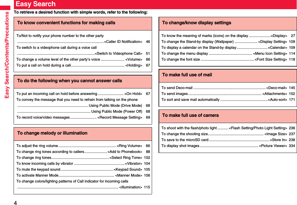 4Easy Search/Contents/PrecautionsTo retrieve a desired function with simple words, refer to the following:Easy SearchTo know convenient functions for making callsTo/Not to notify your phone number to the other party....................................................................................&lt;Caller ID Notification&gt; 46To switch to a videophone call during a voice call...........................................................................&lt;Switch to Videophone Call&gt; 51To change a volume level of the other party’s voice ....................... &lt;Volume&gt; 66To put a call on hold during a call.................................................... &lt;Holding&gt; 67To do the following when you cannot answer callsTo put an incoming call on hold before answering ......................... &lt;On Hold&gt; 67To convey the message that you need to refrain from talking on the phone.....................................................................Using Public Mode (Drive Mode) 68....................................................................... Using Public Mode (Power Off) 68To record voice/video messages.......................... &lt;Record Message Setting&gt; 69To change melody or illuminationTo adjust the ring volume ........................................................ &lt;Ring Volume&gt; 66To change ring tones according to callers...................... &lt;Add to Phonebook&gt; 88To change ring tones........................................................ &lt;Select Ring Tone&gt; 102To know incoming calls by vibrator .................................................&lt;Vibrator&gt; 104To mute the keypad sound................................................... &lt;Keypad Sound&gt; 105To activate Manner Mode...................................................... &lt;Manner Mode&gt; 106To change colors/lighting patterns of Call indicator for incoming calls.................................................................................................. &lt;Illumination&gt; 115To change/know display settingsTo know the meaning of marks (icons) on the display .....................&lt;Display&gt; 27To change the Stand-by display (Wallpaper) ...................... &lt;Display Setting&gt; 109To display a calendar on the Stand-by display ..............................&lt;Calendar&gt; 109To change the menu display .......................................... &lt;Menu Icon Setting&gt; 114To change the font size .................................................... &lt;Font Size Setting&gt; 118To make full use of mailTo send Deco-mail ...................................................................... &lt;Deco-mail&gt; 145To send images ....................................................................... &lt;Attachments&gt; 152To sort and save mail automatically ..............................................&lt;Auto-sort&gt; 171To make full use of cameraTo shoot with the flash/photo light...........&lt;Flash Setting/Photo Light Setting&gt; 236To change the shooting size...................................................... &lt;Image Size&gt; 237To save to the microSD card ...........................................................&lt;Store In&gt; 238To display shot images......................................................... &lt;Picture Viewer&gt; 334