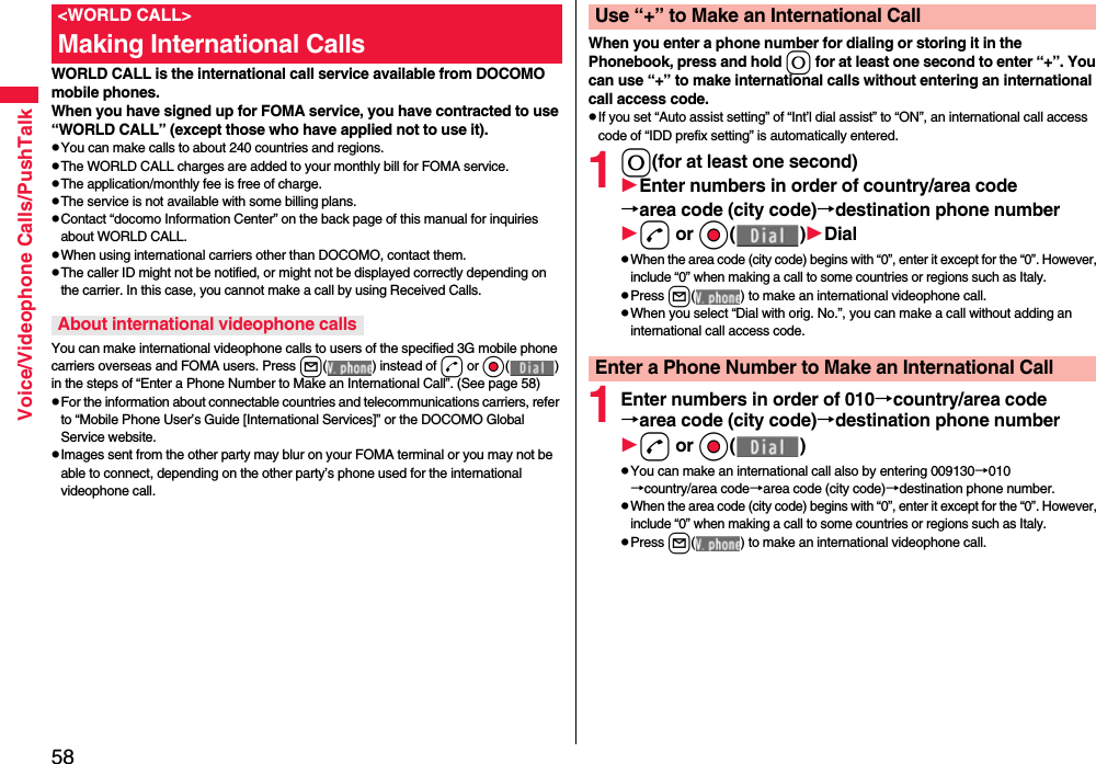 58Voice/Videophone Calls/PushTalkWORLD CALL is the international call service available from DOCOMO mobile phones.When you have signed up for FOMA service, you have contracted to use “WORLD CALL” (except those who have applied not to use it).pYou can make calls to about 240 countries and regions.pThe WORLD CALL charges are added to your monthly bill for FOMA service.pThe application/monthly fee is free of charge.pThe service is not available with some billing plans.pContact “docomo Information Center” on the back page of this manual for inquiries about WORLD CALL.pWhen using international carriers other than DOCOMO, contact them.pThe caller ID might not be notified, or might not be displayed correctly depending on the carrier. In this case, you cannot make a call by using Received Calls.You can make international videophone calls to users of the specified 3G mobile phone carriers overseas and FOMA users. Press l( ) instead of d or Oo( ) in the steps of “Enter a Phone Number to Make an International Call”. (See page 58)pFor the information about connectable countries and telecommunications carriers, refer to “Mobile Phone User’s Guide [International Services]” or the DOCOMO Global Service website.pImages sent from the other party may blur on your FOMA terminal or you may not be able to connect, depending on the other party’s phone used for the international videophone call.&lt;WORLD CALL&gt;Making International CallsAbout international videophone callsWhen you enter a phone number for dialing or storing it in the Phonebook, press and hold 0 for at least one second to enter “+”. You can use “+” to make international calls without entering an international call access code.pIf you set “Auto assist setting” of “Int’l dial assist” to “ON”, an international call access code of “IDD prefix setting” is automatically entered.10(for at least one second)Enter numbers in order of country/area code→area code (city code)→destination phone numberd or Oo( )DialpWhen the area code (city code) begins with “0”, enter it except for the “0”. However, include “0” when making a call to some countries or regions such as Italy.pPress l( ) to make an international videophone call.pWhen you select “Dial with orig. No.”, you can make a call without adding an international call access code.1Enter numbers in order of 010→country/area code→area code (city code)→destination phone numberd or Oo( )pYou can make an international call also by entering 009130→010→country/area code→area code (city code)→destination phone number.pWhen the area code (city code) begins with “0”, enter it except for the “0”. However, include “0” when making a call to some countries or regions such as Italy.pPress l( ) to make an international videophone call.Use “+” to Make an International CallEnter a Phone Number to Make an International Call