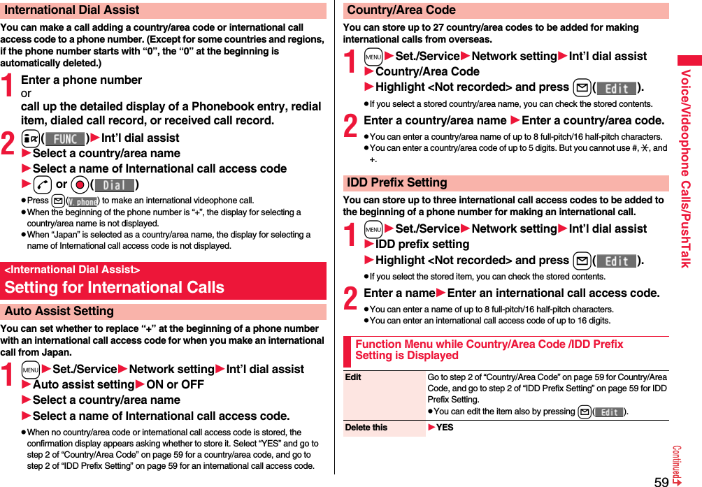 59Voice/Videophone Calls/PushTalkYou can make a call adding a country/area code or international call access code to a phone number. (Except for some countries and regions, if the phone number starts with “0”, the “0” at the beginning is automatically deleted.)1Enter a phone numberorcall up the detailed display of a Phonebook entry, redial item, dialed call record, or received call record.2i( )Int’l dial assistSelect a country/area nameSelect a name of International call access coded or Oo( )pPress l( ) to make an international videophone call.pWhen the beginning of the phone number is “+”, the display for selecting a country/area name is not displayed.pWhen “Japan” is selected as a country/area name, the display for selecting a name of International call access code is not displayed.You can set whether to replace “+” at the beginning of a phone number with an international call access code for when you make an international call from Japan. 1mSet./ServiceNetwork settingInt’l dial assistAuto assist settingON or OFFSelect a country/area nameSelect a name of International call access code.pWhen no country/area code or international call access code is stored, the confirmation display appears asking whether to store it. Select “YES” and go to step 2 of “Country/Area Code” on page 59 for a country/area code, and go to step 2 of “IDD Prefix Setting” on page 59 for an international call access code.International Dial Assist&lt;International Dial Assist&gt;Setting for International CallsAuto Assist SettingYou can store up to 27 country/area codes to be added for making international calls from overseas.1mSet./ServiceNetwork settingInt’l dial assistCountry/Area CodeHighlight &lt;Not recorded&gt; and press l( ).pIf you select a stored country/area name, you can check the stored contents.2Enter a country/area name Enter a country/area code.pYou can enter a country/area name of up to 8 full-pitch/16 half-pitch characters.pYou can enter a country/area code of up to 5 digits. But you cannot use #, :, and +.You can store up to three international call access codes to be added to the beginning of a phone number for making an international call.1mSet./ServiceNetwork settingInt’l dial assistIDD prefix settingHighlight &lt;Not recorded&gt; and press l( ).pIf you select the stored item, you can check the stored contents.2Enter a nameEnter an international call access code.pYou can enter a name of up to 8 full-pitch/16 half-pitch characters.pYou can enter an international call access code of up to 16 digits.Country/Area CodeIDD Prefix SettingFunction Menu while Country/Area Code /IDD Prefix Setting is DisplayedEdit Go to step 2 of “Country/Area Code” on page 59 for Country/Area Code, and go to step 2 of “IDD Prefix Setting” on page 59 for IDD Prefix Setting.pYou can edit the item also by pressing l( ).Delete this YES
