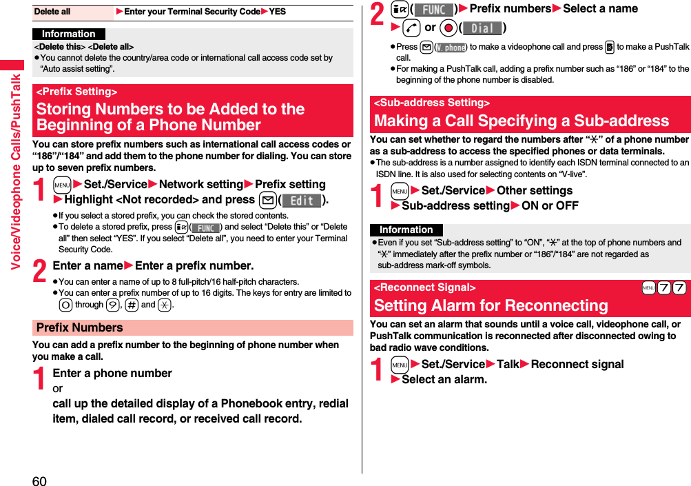 60Voice/Videophone Calls/PushTalkYou can store prefix numbers such as international call access codes or “186”/“184” and add them to the phone number for dialing. You can store up to seven prefix numbers.1mSet./ServiceNetwork settingPrefix settingHighlight &lt;Not recorded&gt; and press l( ).pIf you select a stored prefix, you can check the stored contents.pTo delete a stored prefix, press i( ) and select “Delete this” or “Delete all” then select “YES”. If you select “Delete all”, you need to enter your Terminal Security Code.2Enter a nameEnter a prefix number.pYou can enter a name of up to 8 full-pitch/16 half-pitch characters.pYou can enter a prefix number of up to 16 digits. The keys for entry are limited to 0 through 9, s and a.You can add a prefix number to the beginning of phone number when you make a call.1Enter a phone numberorcall up the detailed display of a Phonebook entry, redial item, dialed call record, or received call record.Delete all Enter your Terminal Security CodeYESInformation&lt;Delete this&gt; &lt;Delete all&gt;pYou cannot delete the country/area code or international call access code set by “Auto assist setting”.&lt;Prefix Setting&gt;Storing Numbers to be Added to the Beginning of a Phone NumberPrefix Numbers2i( )Prefix numbersSelect a named or Oo( )pPress l( ) to make a videophone call and press p to make a PushTalk call.pFor making a PushTalk call, adding a prefix number such as “186” or “184” to the beginning of the phone number is disabled.You can set whether to regard the numbers after “:” of a phone number as a sub-address to access the specified phones or data terminals.pThe sub-address is a number assigned to identify each ISDN terminal connected to an ISDN line. It is also used for selecting contents on “V-live”.1mSet./ServiceOther settingsSub-address settingON or OFFYou can set an alarm that sounds until a voice call, videophone call, or PushTalk communication is reconnected after disconnected owing to bad radio wave conditions.1mSet./ServiceTalkReconnect signalSelect an alarm.&lt;Sub-address Setting&gt;Making a Call Specifying a Sub-addressInformationpEven if you set “Sub-address setting” to “ON”, “:” at the top of phone numbers and “:” immediately after the prefix number or “186”/“184” are not regarded as sub-address mark-off symbols.+m-7-7&lt;Reconnect Signal&gt;Setting Alarm for Reconnecting