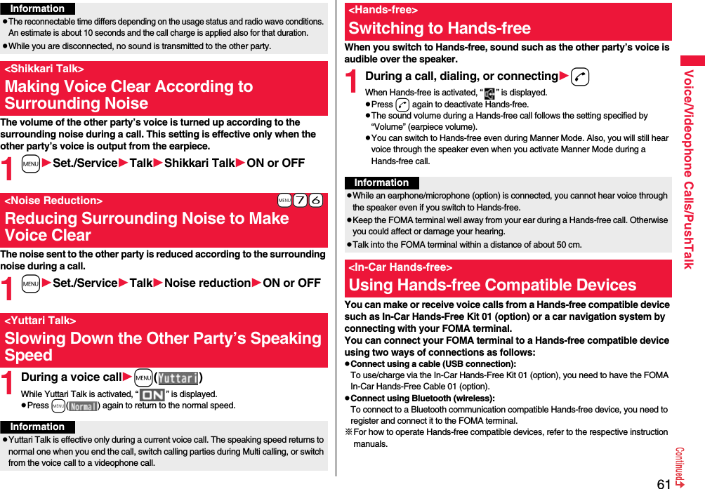 61Voice/Videophone Calls/PushTalkThe volume of the other party’s voice is turned up according to the surrounding noise during a call. This setting is effective only when the other party’s voice is output from the earpiece.1mSet./ServiceTalkShikkari TalkON or OFFThe noise sent to the other party is reduced according to the surrounding noise during a call.1mSet./ServiceTalkNoise reductionON or OFF1During a voice callm( )While Yuttari Talk is activated, “ ” is displayed.pPress m( ) again to return to the normal speed.InformationpThe reconnectable time differs depending on the usage status and radio wave conditions. An estimate is about 10 seconds and the call charge is applied also for that duration.pWhile you are disconnected, no sound is transmitted to the other party.&lt;Shikkari Talk&gt;Making Voice Clear According to Surrounding Noise+m-7-6&lt;Noise Reduction&gt;Reducing Surrounding Noise to Make Voice Clear&lt;Yuttari Talk&gt;Slowing Down the Other Party’s Speaking SpeedInformationpYuttari Talk is effective only during a current voice call. The speaking speed returns to normal one when you end the call, switch calling parties during Multi calling, or switch from the voice call to a videophone call.When you switch to Hands-free, sound such as the other party’s voice is audible over the speaker.1During a call, dialing, or connectingdWhen Hands-free is activated, “ ” is displayed.pPress d again to deactivate Hands-free.pThe sound volume during a Hands-free call follows the setting specified by “Volume” (earpiece volume).pYou can switch to Hands-free even during Manner Mode. Also, you will still hear voice through the speaker even when you activate Manner Mode during a Hands-free call.You can make or receive voice calls from a Hands-free compatible device such as In-Car Hands-Free Kit 01 (option) or a car navigation system by connecting with your FOMA terminal.You can connect your FOMA terminal to a Hands-free compatible device using two ways of connections as follows:pConnect using a cable (USB connection):To use/charge via the In-Car Hands-Free Kit 01 (option), you need to have the FOMA In-Car Hands-Free Cable 01 (option).pConnect using Bluetooth (wireless):To connect to a Bluetooth communication compatible Hands-free device, you need to register and connect it to the FOMA terminal. ※For how to operate Hands-free compatible devices, refer to the respective instruction manuals.&lt;Hands-free&gt;Switching to Hands-freeInformationpWhile an earphone/microphone (option) is connected, you cannot hear voice through the speaker even if you switch to Hands-free.pKeep the FOMA terminal well away from your ear during a Hands-free call. Otherwise you could affect or damage your hearing.pTalk into the FOMA terminal within a distance of about 50 cm.&lt;In-Car Hands-free&gt;Using Hands-free Compatible Devices