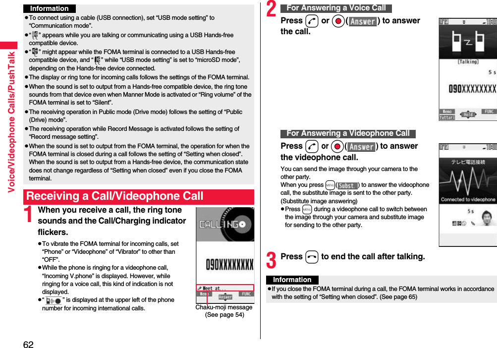 62Voice/Videophone Calls/PushTalk1When you receive a call, the ring tone sounds and the Call/Charging indicator flickers.pTo vibrate the FOMA terminal for incoming calls, set “Phone” or “Videophone” of “Vibrator” to other than “OFF”.pWhile the phone is ringing for a videophone call, “Incoming V.phone” is displayed. However, while ringing for a voice call, this kind of indication is not displayed.p“ ” is displayed at the upper left of the phone number for incoming international calls.InformationpTo connect using a cable (USB connection), set “USB mode setting” to “Communication mode”.p“ ” appears while you are talking or communicating using a USB Hands-free compatible device.p“ ” might appear while the FOMA terminal is connected to a USB Hands-free compatible device, and “ ” while “USB mode setting” is set to “microSD mode”, depending on the Hands-free device connected.pThe display or ring tone for incoming calls follows the settings of the FOMA terminal.pWhen the sound is set to output from a Hands-free compatible device, the ring tone sounds from that device even when Manner Mode is activated or “Ring volume” of the FOMA terminal is set to “Silent”.pThe receiving operation in Public mode (Drive mode) follows the setting of “Public (Drive) mode”.pThe receiving operation while Record Message is activated follows the setting of “Record message setting”.pWhen the sound is set to output from the FOMA terminal, the operation for when the FOMA terminal is closed during a call follows the setting of “Setting when closed”. When the sound is set to output from a Hands-free device, the communication state does not change regardless of “Setting when closed” even if you close the FOMA terminal.Receiving a Call/Videophone CallChaku-moji message (See page 54)2Press d or Oo( ) to answer the call.Press d or Oo( ) to answer the videophone call.You can send the image through your camera to the other party.When you press m( ) to answer the videophone call, the substitute image is sent to the other party. (Substitute image answering)pPress m during a videophone call to switch between the image through your camera and substitute image for sending to the other party.3Press h to end the call after talking.For Answering a Voice CallFor Answering a Videophone CallInformationpIf you close the FOMA terminal during a call, the FOMA terminal works in accordance with the setting of “Setting when closed”. (See page 65)