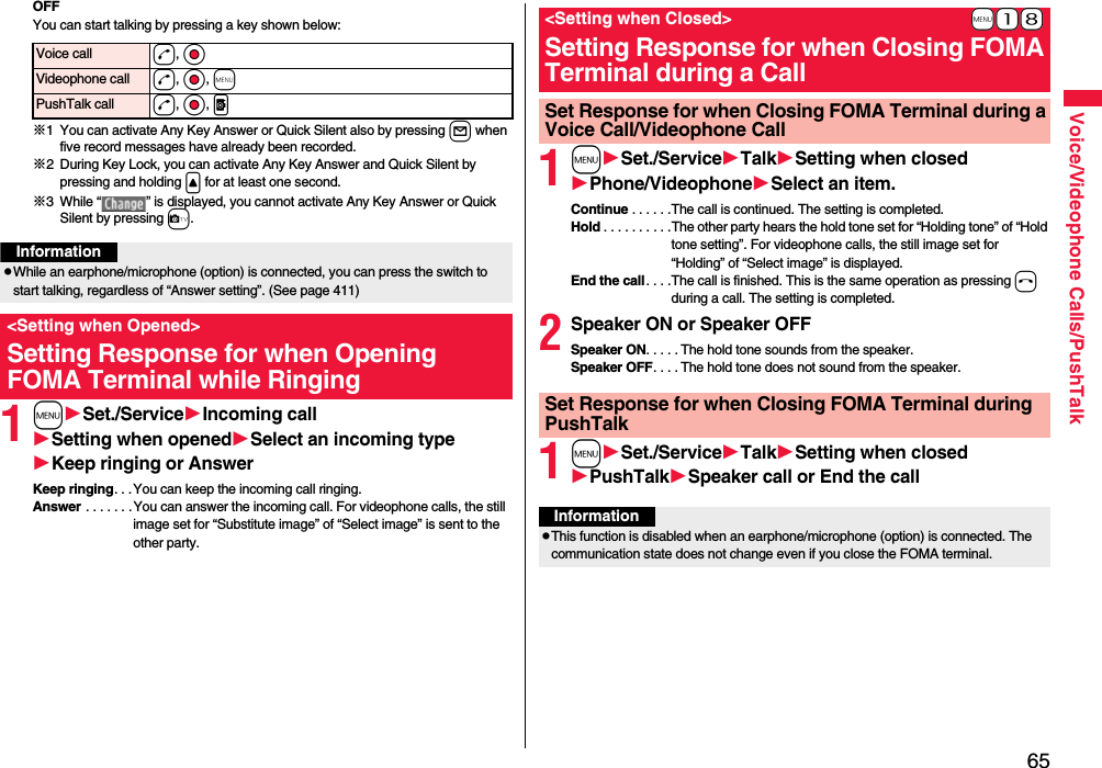65Voice/Videophone Calls/PushTalkOFFYou can start talking by pressing a key shown below:※1 You can activate Any Key Answer or Quick Silent also by pressing l when five record messages have already been recorded.※2 During Key Lock, you can activate Any Key Answer and Quick Silent by pressing and holding &lt; for at least one second.※3 While “ ” is displayed, you cannot activate Any Key Answer or Quick Silent by pressing c. 1mSet./ServiceIncoming callSetting when openedSelect an incoming typeKeep ringing or AnswerKeep ringing. . .You can keep the incoming call ringing.Answer . . . . . . .You can answer the incoming call. For videophone calls, the still image set for “Substitute image” of “Select image” is sent to the other party.Voice call d, OoVideophone call d, Oo, mPushTalk call d, Oo, pInformationpWhile an earphone/microphone (option) is connected, you can press the switch to start talking, regardless of “Answer setting”. (See page 411)&lt;Setting when Opened&gt;Setting Response for when Opening FOMA Terminal while Ringing1mSet./ServiceTalkSetting when closedPhone/VideophoneSelect an item.Continue . . . . . .The call is continued. The setting is completed.Hold . . . . . . . . . .The other party hears the hold tone set for “Holding tone” of “Hold tone setting”. For videophone calls, the still image set for “Holding” of “Select image” is displayed.End the call. . . .The call is finished. This is the same operation as pressing h during a call. The setting is completed.2Speaker ON or Speaker OFFSpeaker ON. . . . . The hold tone sounds from the speaker.Speaker OFF. . . . The hold tone does not sound from the speaker.1mSet./ServiceTalkSetting when closedPushTalkSpeaker call or End the call+m-1-8&lt;Setting when Closed&gt;Setting Response for when Closing FOMA Terminal during a CallSet Response for when Closing FOMA Terminal during a Voice Call/Videophone CallSet Response for when Closing FOMA Terminal during PushTalkInformationpThis function is disabled when an earphone/microphone (option) is connected. The communication state does not change even if you close the FOMA terminal.