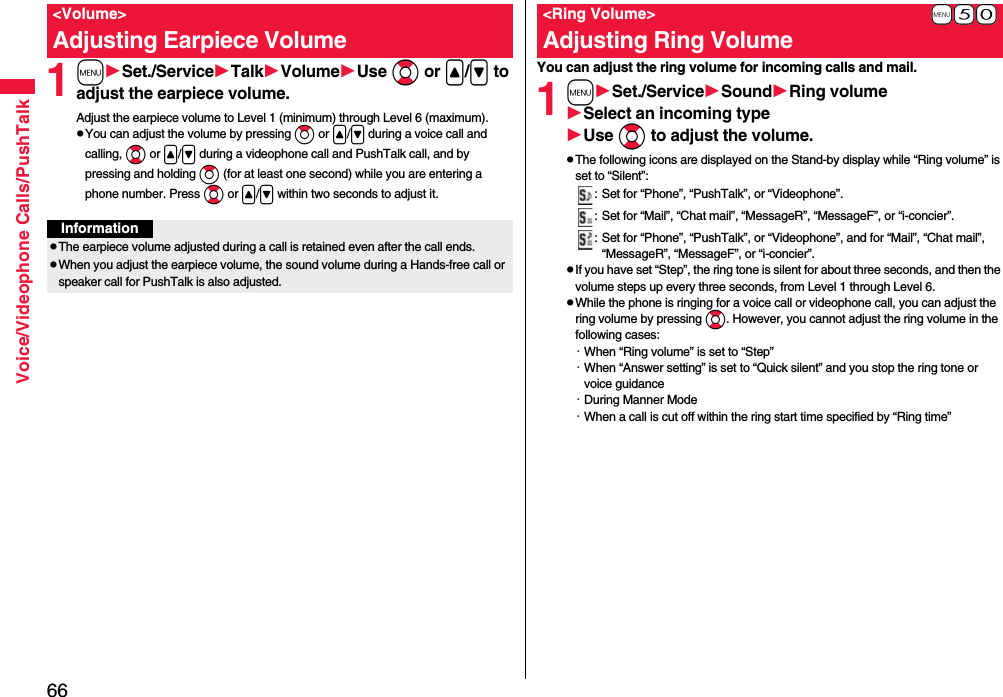66Voice/Videophone Calls/PushTalk1mSet./ServiceTalkVolumeUse Bo or &lt;/&gt; to adjust the earpiece volume.Adjust the earpiece volume to Level 1 (minimum) through Level 6 (maximum).pYou can adjust the volume by pressing Zo or &lt;/&gt; during a voice call and calling, Bo or &lt;/&gt; during a videophone call and PushTalk call, and by pressing and holding Zo (for at least one second) while you are entering a phone number. Press Bo or &lt;/&gt; within two seconds to adjust it.&lt;Volume&gt;Adjusting Earpiece VolumeInformationpThe earpiece volume adjusted during a call is retained even after the call ends.pWhen you adjust the earpiece volume, the sound volume during a Hands-free call or speaker call for PushTalk is also adjusted.You can adjust the ring volume for incoming calls and mail.1mSet./ServiceSoundRing volumeSelect an incoming typeUse Bo to adjust the volume.pThe following icons are displayed on the Stand-by display while “Ring volume” is set to “Silent”:: Set for “Phone”, “PushTalk”, or “Videophone”.: Set for “Mail”, “Chat mail”, “MessageR”, “MessageF”, or “i-concier”.: Set for “Phone”, “PushTalk”, or “Videophone”, and for “Mail”, “Chat mail”, “MessageR”, “MessageF”, or “i-concier”.pIf you have set “Step”, the ring tone is silent for about three seconds, and then the volume steps up every three seconds, from Level 1 through Level 6.pWhile the phone is ringing for a voice call or videophone call, you can adjust the ring volume by pressing Bo. However, you cannot adjust the ring volume in the following cases:・When “Ring volume” is set to “Step”・When “Answer setting” is set to “Quick silent” and you stop the ring tone or voice guidance・During Manner Mode・When a call is cut off within the ring start time specified by “Ring time”+m-5-0&lt;Ring Volume&gt;Adjusting Ring Volume