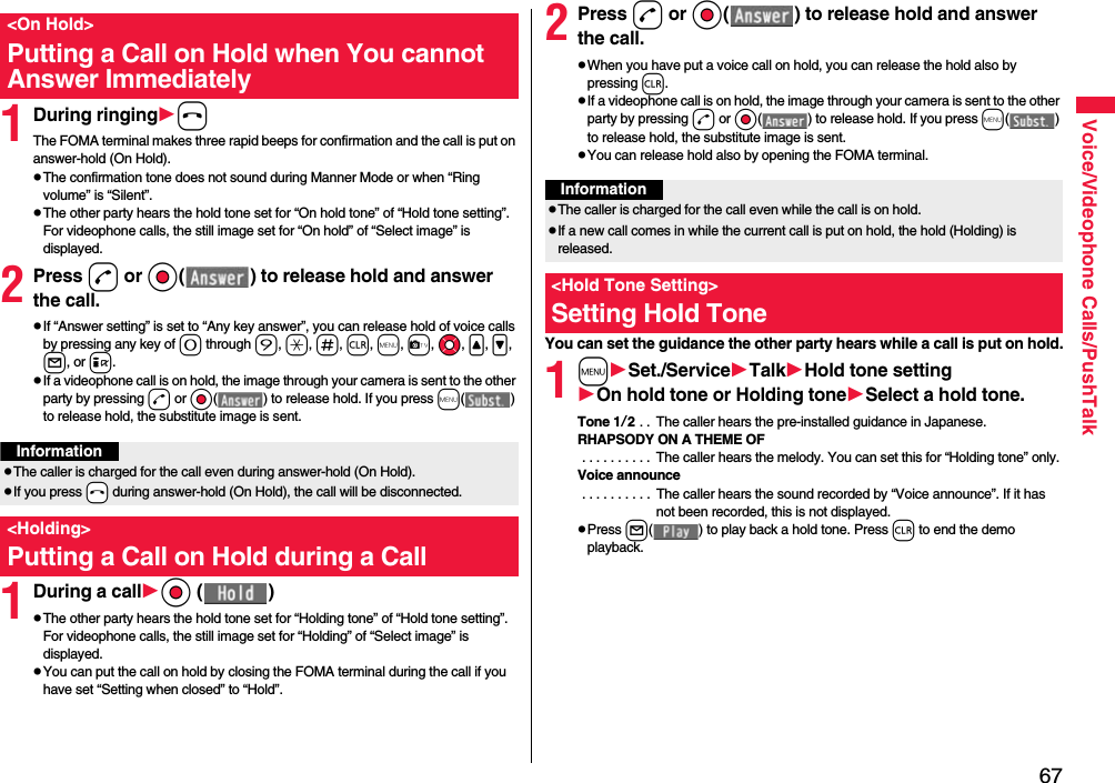 67Voice/Videophone Calls/PushTalk1During ringinghThe FOMA terminal makes three rapid beeps for confirmation and the call is put on answer-hold (On Hold).pThe confirmation tone does not sound during Manner Mode or when “Ring volume” is “Silent”.pThe other party hears the hold tone set for “On hold tone” of “Hold tone setting”. For videophone calls, the still image set for “On hold” of “Select image” is displayed.2Press d or Oo( ) to release hold and answer the call.pIf “Answer setting” is set to “Any key answer”, you can release hold of voice calls by pressing any key of 0 through 9, a, s, r, m, c, Mo, &lt;, &gt;, l, or i.pIf a videophone call is on hold, the image through your camera is sent to the other party by pressing d or Oo( ) to release hold. If you press m( ) to release hold, the substitute image is sent.1During a callOo ( )pThe other party hears the hold tone set for “Holding tone” of “Hold tone setting”. For videophone calls, the still image set for “Holding” of “Select image” is displayed.pYou can put the call on hold by closing the FOMA terminal during the call if you have set “Setting when closed” to “Hold”.&lt;On Hold&gt;Putting a Call on Hold when You cannot Answer ImmediatelyInformationpThe caller is charged for the call even during answer-hold (On Hold).pIf you press -h during answer-hold (On Hold), the call will be disconnected.&lt;Holding&gt;Putting a Call on Hold during a Call 2Press d or Oo( ) to release hold and answer the call.pWhen you have put a voice call on hold, you can release the hold also by pressing r.pIf a videophone call is on hold, the image through your camera is sent to the other party by pressing d or Oo( ) to release hold. If you press m( ) to release hold, the substitute image is sent.pYou can release hold also by opening the FOMA terminal.You can set the guidance the other party hears while a call is put on hold.1mSet./ServiceTalkHold tone settingOn hold tone or Holding toneSelect a hold tone.Tone 1/2 . .  The caller hears the pre-installed guidance in Japanese.RHAPSODY ON A THEME OF . . . . . . . . . .  The caller hears the melody. You can set this for “Holding tone” only.Voice announce . . . . . . . . . .  The caller hears the sound recorded by “Voice announce”. If it has not been recorded, this is not displayed.pPress l( ) to play back a hold tone. Press r to end the demo playback.InformationpThe caller is charged for the call even while the call is on hold.pIf a new call comes in while the current call is put on hold, the hold (Holding) is released.&lt;Hold Tone Setting&gt;Setting Hold Tone