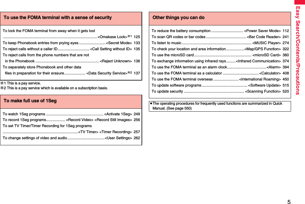 5Easy Search/Contents/Precautions※1 This is a pay service.※2 This is a pay service which is available on a subscription basis.To use the FOMA terminal with a sense of securityTo lock the FOMA terminal from away when it gets lost......................................................................................... &lt;Omakase Lock&gt;※1125To keep Phonebook entries from prying eyes ......................... &lt;Secret Mode&gt; 133To reject calls without a caller ID ..............................&lt;Call Setting without ID&gt; 135To reject calls from the phone numbers that are not in the Phonebook ............................................................ &lt;Reject Unknown&gt; 136To separately store Phonebook and other data files in preparation for their erasure.................... &lt;Data Security Service&gt;※2137To make full use of 1SegTo watch 1Seg programs ...................................................... &lt;Activate 1Seg&gt; 249To record 1Seg programs.................. &lt;Record Video&gt; &lt;Record Still Images&gt; 256To set TV Timer/Timer Recording for 1Seg programs.......................................................................&lt;TV Timer&gt; &lt;Timer Recording&gt; 257To change settings of video and audio ...................................&lt;User Settings&gt; 262Other things you can doTo reduce the battery consumption .............................. &lt;Power Saver Mode&gt; 112To scan QR codes or bar codes ...................................... &lt;Bar Code Reader&gt; 241To listen to music .................................................................. &lt;MUSIC Player&gt; 274To check your location and area information.................&lt;Map/GPS Function&gt; 322To use the microSD card ...................................................... &lt;microSD Card&gt; 360To exchange information using infrared rays.........&lt;Infrared Communication&gt; 374To use the FOMA terminal as an alarm clock.....................................&lt;Alarm&gt; 394To use the FOMA terminal as a calculator ..................................&lt;Calculator&gt; 408To use the FOMA terminal overseas ........................&lt;International Roaming&gt; 450To update software programs........................................... &lt;Software Update&gt; 515To update security ......................................................... &lt;Scanning Function&gt; 520pThe operating procedures for frequently used functions are summarized in Quick Manual. (See page 550)
