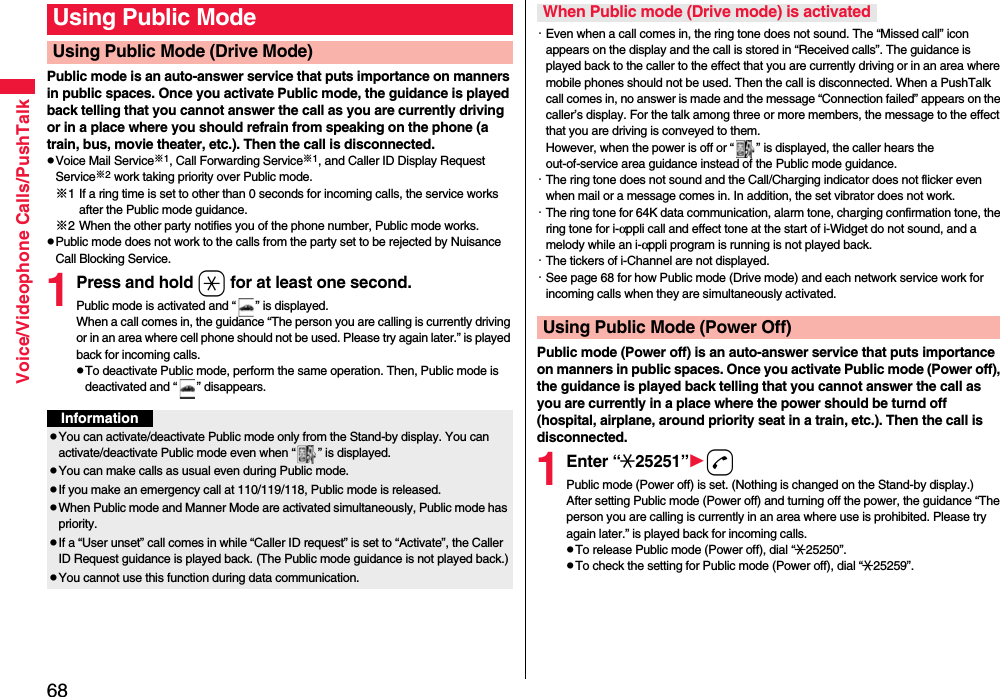 68Voice/Videophone Calls/PushTalkPublic mode is an auto-answer service that puts importance on manners in public spaces. Once you activate Public mode, the guidance is played back telling that you cannot answer the call as you are currently driving or in a place where you should refrain from speaking on the phone (a train, bus, movie theater, etc.). Then the call is disconnected.pVoice Mail Service※1, Call Forwarding Service※1, and Caller ID Display Request Service※2 work taking priority over Public mode.※1 If a ring time is set to other than 0 seconds for incoming calls, the service works after the Public mode guidance.※2 When the other party notifies you of the phone number, Public mode works.pPublic mode does not work to the calls from the party set to be rejected by Nuisance Call Blocking Service.1Press and hold a for at least one second.Public mode is activated and “ ” is displayed.When a call comes in, the guidance “The person you are calling is currently driving or in an area where cell phone should not be used. Please try again later.” is played back for incoming calls.pTo deactivate Public mode, perform the same operation. Then, Public mode is deactivated and “ ” disappears.Using Public ModeUsing Public Mode (Drive Mode)InformationpYou can activate/deactivate Public mode only from the Stand-by display. You can activate/deactivate Public mode even when “ ” is displayed.pYou can make calls as usual even during Public mode. pIf you make an emergency call at 110/119/118, Public mode is released.pWhen Public mode and Manner Mode are activated simultaneously, Public mode has priority.pIf a “User unset” call comes in while “Caller ID request” is set to “Activate”, the Caller ID Request guidance is played back. (The Public mode guidance is not played back.)pYou cannot use this function during data communication.・Even when a call comes in, the ring tone does not sound. The “Missed call” icon appears on the display and the call is stored in “Received calls”. The guidance is played back to the caller to the effect that you are currently driving or in an area where mobile phones should not be used. Then the call is disconnected. When a PushTalk call comes in, no answer is made and the message “Connection failed” appears on the caller’s display. For the talk among three or more members, the message to the effect that you are driving is conveyed to them. However, when the power is off or “ ” is displayed, the caller hears the out-of-service area guidance instead of the Public mode guidance.・The ring tone does not sound and the Call/Charging indicator does not flicker even when mail or a message comes in. In addition, the set vibrator does not work.・The ring tone for 64K data communication, alarm tone, charging confirmation tone, the ring tone for i-αppli call and effect tone at the start of i-Widget do not sound, and a melody while an i-αppli program is running is not played back.・The tickers of i-Channel are not displayed.・See page 68 for how Public mode (Drive mode) and each network service work for incoming calls when they are simultaneously activated.Public mode (Power off) is an auto-answer service that puts importance on manners in public spaces. Once you activate Public mode (Power off), the guidance is played back telling that you cannot answer the call as you are currently in a place where the power should be turnd off (hospital, airplane, around priority seat in a train, etc.). Then the call is disconnected.1Enter “:25251”dPublic mode (Power off) is set. (Nothing is changed on the Stand-by display.)After setting Public mode (Power off) and turning off the power, the guidance “The person you are calling is currently in an area where use is prohibited. Please try again later.” is played back for incoming calls.pTo release Public mode (Power off), dial “:25250”.pTo check the setting for Public mode (Power off), dial “:25259”.When Public mode (Drive mode) is activatedUsing Public Mode (Power Off)