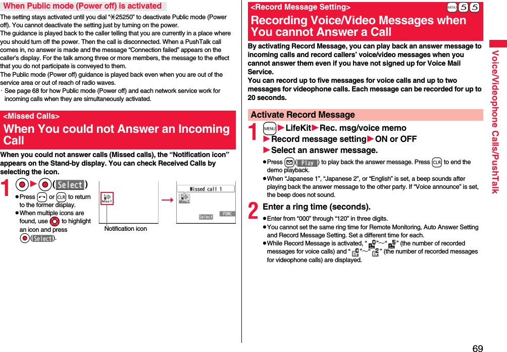 69Voice/Videophone Calls/PushTalkThe setting stays activated until you dial “:25250” to deactivate Public mode (Power off). You cannot deactivate the setting just by turning on the power. The guidance is played back to the caller telling that you are currently in a place where you should turn off the power. Then the call is disconnected. When a PushTalk call comes in, no answer is made and the message “Connection failed” appears on the caller’s display. For the talk among three or more members, the message to the effect that you do not participate is conveyed to them. The Public mode (Power off) guidance is played back even when you are out of the service area or out of reach of radio waves.・See page 68 for how Public mode (Power off) and each network service work for incoming calls when they are simultaneously activated.When you could not answer calls (Missed calls), the “Notification icon” appears on the Stand-by display. You can check Received Calls by selecting the icon.1OoOo( )pPress h or r to return to the former display.pWhen multiple icons are found, use Mo to highlight an icon and press Oo( ).When Public mode (Power off) is activated&lt;Missed Calls&gt;When You could not Answer an Incoming CallNotification iconBy activating Record Message, you can play back an answer message to incoming calls and record callers’ voice/video messages when you cannot answer them even if you have not signed up for Voice Mail Service.You can record up to five messages for voice calls and up to two messages for videophone calls. Each message can be recorded for up to 20 seconds.1mLifeKitRec. msg/voice memoRecord message settingON or OFFSelect an answer message.pPress l( ) to play back the answer message. Press r to end the demo playback.pWhen “Japanese 1”, “Japanese 2”, or “English” is set, a beep sounds after playing back the answer message to the other party. If “Voice announce” is set, the beep does not sound.2Enter a ring time (seconds).pEnter from “000” through “120” in three digits.pYou cannot set the same ring time for Remote Monitoring, Auto Answer Setting and Record Message Setting. Set a different time for each.pWhile Record Message is activated, “ ”∼“ ” (the number of recorded messages for voice calls) and “ ”∼“ ” (the number of recorded messages for videophone calls) are displayed.+m-5-5&lt;Record Message Setting&gt;Recording Voice/Video Messages when You cannot Answer a CallActivate Record Message