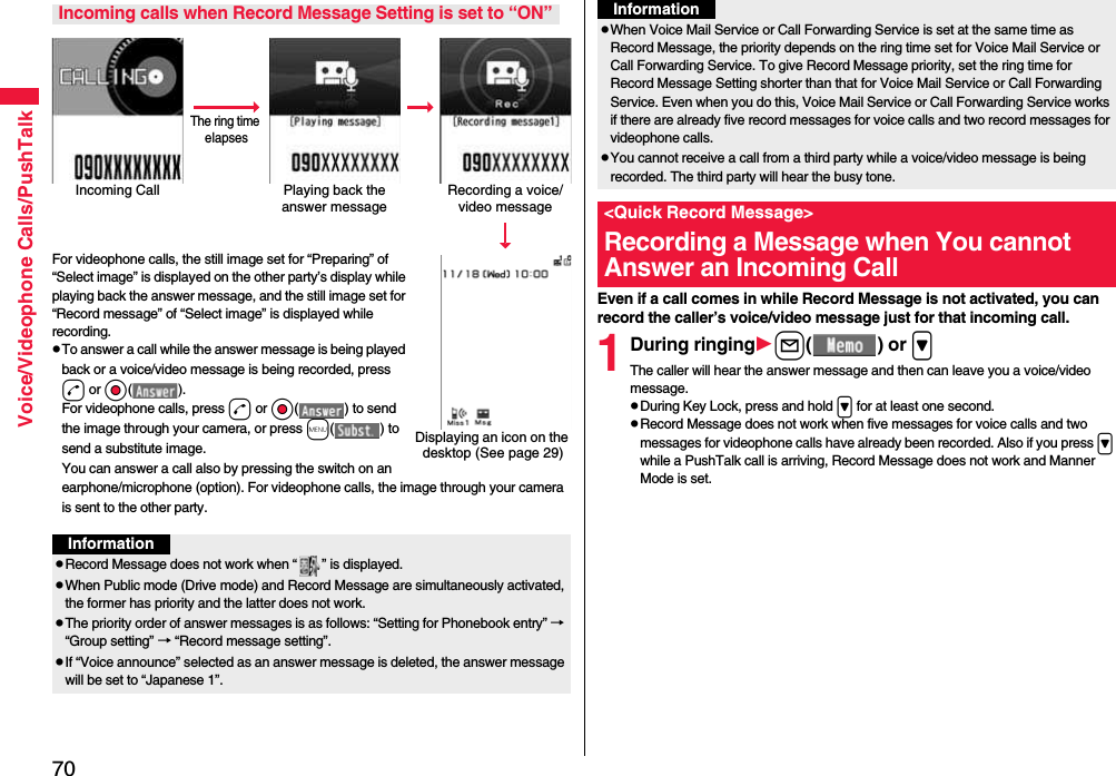 70Voice/Videophone Calls/PushTalkFor videophone calls, the still image set for “Preparing” of “Select image” is displayed on the other party’s display while playing back the answer message, and the still image set for “Record message” of “Select image” is displayed while recording.pTo answer a call while the answer message is being played back or a voice/video message is being recorded, press d or Oo( ). For videophone calls, press d or Oo( ) to send the image through your camera, or press m( ) to send a substitute image.You can answer a call also by pressing the switch on an earphone/microphone (option). For videophone calls, the image through your camera is sent to the other party.Incoming calls when Record Message Setting is set to “ON”Incoming Call Playing back the answer messageRecording a voice/video messageThe ring time elapsesDisplaying an icon on the desktop (See page 29)InformationpRecord Message does not work when “ ” is displayed.pWhen Public mode (Drive mode) and Record Message are simultaneously activated, the former has priority and the latter does not work.pThe priority order of answer messages is as follows: “Setting for Phonebook entry” → “Group setting” → “Record message setting”.pIf “Voice announce” selected as an answer message is deleted, the answer message will be set to “Japanese 1”.Even if a call comes in while Record Message is not activated, you can record the caller’s voice/video message just for that incoming call.1During ringingl( ) or &gt;The caller will hear the answer message and then can leave you a voice/video message.pDuring Key Lock, press and hold &gt; for at least one second.pRecord Message does not work when five messages for voice calls and two messages for videophone calls have already been recorded. Also if you press &gt; while a PushTalk call is arriving, Record Message does not work and Manner Mode is set.pWhen Voice Mail Service or Call Forwarding Service is set at the same time as Record Message, the priority depends on the ring time set for Voice Mail Service or Call Forwarding Service. To give Record Message priority, set the ring time for Record Message Setting shorter than that for Voice Mail Service or Call Forwarding Service. Even when you do this, Voice Mail Service or Call Forwarding Service works if there are already five record messages for voice calls and two record messages for videophone calls.pYou cannot receive a call from a third party while a voice/video message is being recorded. The third party will hear the busy tone.&lt;Quick Record Message&gt;Recording a Message when You cannot Answer an Incoming CallInformation