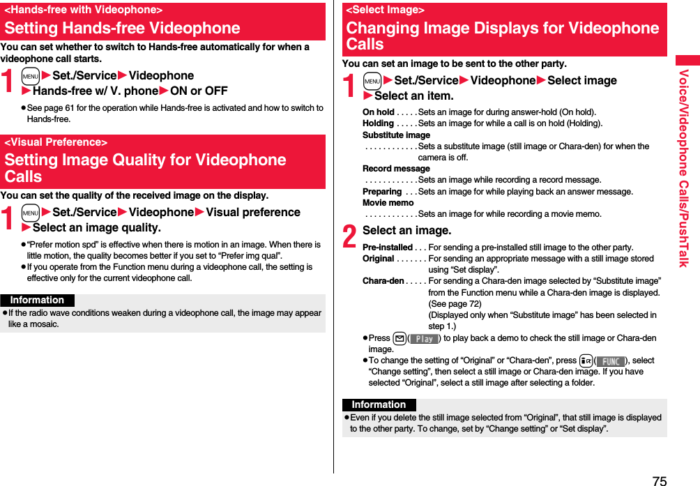 75Voice/Videophone Calls/PushTalkYou can set whether to switch to Hands-free automatically for when a videophone call starts.1mSet./ServiceVideophoneHands-free w/ V. phoneON or OFFpSee page 61 for the operation while Hands-free is activated and how to switch to Hands-free.You can set the quality of the received image on the display.1mSet./ServiceVideophoneVisual preferenceSelect an image quality.p“Prefer motion spd” is effective when there is motion in an image. When there is little motion, the quality becomes better if you set to “Prefer img qual”.pIf you operate from the Function menu during a videophone call, the setting is effective only for the current videophone call.&lt;Hands-free with Videophone&gt;Setting Hands-free Videophone&lt;Visual Preference&gt;Setting Image Quality for Videophone CallsInformationpIf the radio wave conditions weaken during a videophone call, the image may appear like a mosaic.You can set an image to be sent to the other party.1mSet./ServiceVideophoneSelect imageSelect an item.On hold . . . . .Sets an image for during answer-hold (On hold).Holding . . . . .Sets an image for while a call is on hold (Holding).Substitute image . . . . . . . . . . . .Sets a substitute image (still image or Chara-den) for when the camera is off.Record message . . . . . . . . . . . . Sets an image while recording a record message.Preparing  . . .Sets an image for while playing back an answer message.Movie memo . . . . . . . . . . . . Sets an image for while recording a movie memo.2Select an image.Pre-installed . . . For sending a pre-installed still image to the other party.Original . . . . . . . For sending an appropriate message with a still image stored using “Set display”.Chara-den . . . . . For sending a Chara-den image selected by “Substitute image” from the Function menu while a Chara-den image is displayed. (See page 72)(Displayed only when “Substitute image” has been selected in step 1.)pPress l( ) to play back a demo to check the still image or Chara-den image.pTo change the setting of “Original” or “Chara-den”, press i( ), select “Change setting”, then select a still image or Chara-den image. If you have selected “Original”, select a still image after selecting a folder.&lt;Select Image&gt;Changing Image Displays for Videophone CallsInformationpEven if you delete the still image selected from “Original”, that still image is displayed to the other party. To change, set by “Change setting” or “Set display”.