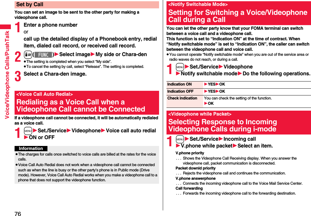 76Voice/Videophone Calls/PushTalkYou can set an image to be sent to the other party for making a videophone call.1Enter a phone numberorcall up the detailed display of a Phonebook entry, redial item, dialed call record, or received call record.2i( )Select imageMy side or Chara-denpThe setting is completed when you select “My side”.pTo cancel the setting by call, select “Release”. The setting is completed.3Select a Chara-den image.If a videophone call cannot be connected, it will be automatically redialed as a voice call.1mSet./ServiceVideophoneVoice call auto redialON or OFFSet by Call&lt;Voice Call Auto Redial&gt;Redialing as a Voice Call when a Videophone Call cannot be ConnectedInformationpThe charges for calls once switched to voice calls are billed at the rates for the voice calls.pVoice Call Auto Redial does not work when a videophone call cannot be connected such as when the line is busy or the other party’s phone is in Public mode (Drive mode). However, Voice Call Auto Redial works when you make a videophone call to a phone that does not support the videophone function.You can let the other party know that your FOMA terminal can switch between a voice call and a videophone call. This function is set to “Indication ON” at the time of contract. When “Notify switchable mode” is set to “Indication ON”, the caller can switch between the videophone call and voice call.pYou cannot operate “Notify switchable mode” when you are out of the service area or radio waves do not reach, or during a call.1mSet./ServiceVideophoneNotify switchable modeDo the following operations.1mSet./ServiceIncoming callV.phone while packetSelect an item.V.phone priority. . .  Shows the Videophone Call Receiving display. When you answer the videophone call, packet communication is disconnected.Packet downld priority. . .  Rejects the videophone call and continues the communication.V.phone answerphone. . .  Connects the incoming videophone call to the Voice Mail Service Center.Call forwarding. . .  Forwards the incoming videophone call to the forwarding destination.&lt;Notify Switchable Mode&gt;Setting for Switching a Voice/Videophone Call during a CallIndication ON YESOKIndication OFF YESOKCheck indication You can check the setting of the function.OK&lt;Videophone while Packet&gt;Selecting Response to Incoming Videophone Calls during i-mode